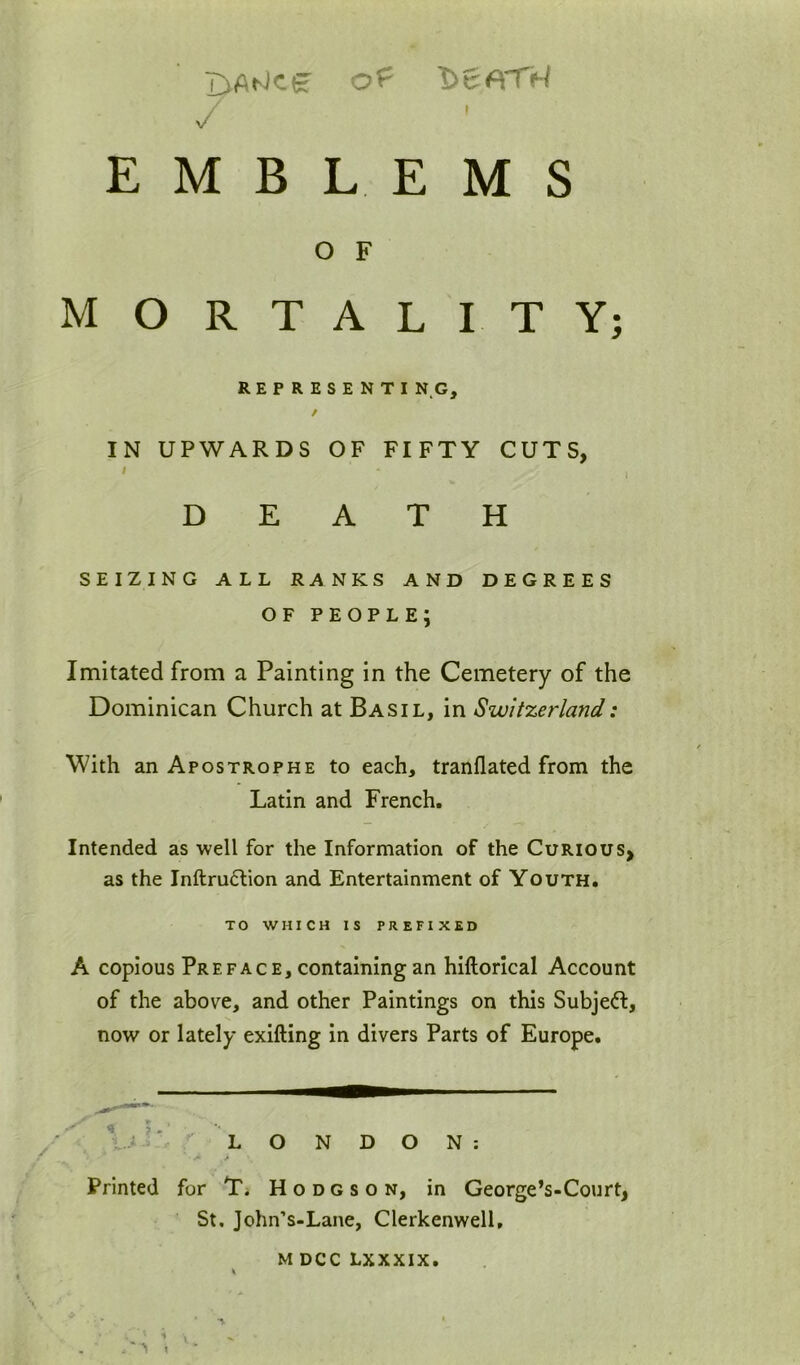LiAtJcg of t>6A'TX / EMBLEMS O F MORTALITY; REPRESENTI N G, / IN UPWARDS OF FIFTY CUTS, > I DEATH SEIZING ALL RANKS AND DEGREES OF people; Imitated from a Painting in the Cemetery of the Dominican Church at Basil, in Switzerland: With an Apostrophe to each, tranflated from the Latin and French. Intended as well for the Information of the Curious, as the Inftru6tion and Entertainment of Youth. TO WHICH IS PREFIXED A copious Preface, containing an hiftorical Account of the above, and other Paintings on this Subject, now or lately exifting in divers Parts of Europe. Vii' LONDON: Printed for Ti Hodgson, in George’s-Court, St, John’s-Lane, Clerkenwell, M DCC LXXXIX.