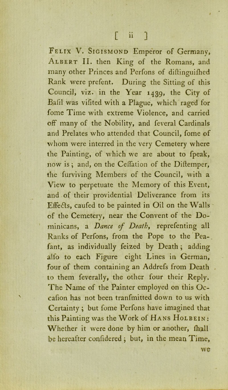 Felix V. Sigismond Emperor of Germany, Albert II. then King of the Romans, and many other Princes and Perfons of diflinguifhed Rank were prefent. During the Sitting of this Council, viz. in the Year 1439, the City of Bafil was vifited with a Plague, which raged for fome Time with extreme Violence, and carried off many of the Nobility, and feveral Cardinals and Prelates who attended that Council, fome of whom were interred in the very Cemetery where the Painting, of which we are about to fpeak, now is ; and, on the CelTalion of the Diftemper, the furviving Members of the Council, with a View to perpetuate the Memory of this Event, and of their providential Deliverance from its ElFe6ls, caufed to be painted in Oil on the Walls of the Cemetery, near the Convent of the Do- minicans, a Dance of Deaths reprefenting all Ranks of Perfons, from the Pope to the Pea- fant, as individually feized by Death ; adding alfo to each Figure eight Lines in German, four of them containing an Addrefs from Death . to them feverally, the other four their Reply. The Name of the Painter employed on this Oc- cafion has not been tranfmitted down to us with Certainty; but fome Perfons have imagined that this Painting was the Work of Hans Holbein : Whether it were done by him or another, fliall be hereafter confidered \ but, in the mean Time, we