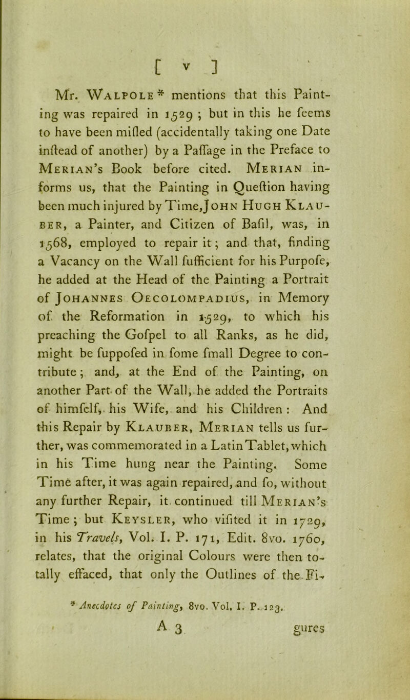 Mr. Walpole* mentions that this Paint- ing was repaired in 1529 ; but in this he feems to have been mifled (accidentally taking one Date inftead of another) by a PalTage in the Preface to Merian’s Book before cited. Merian in- forms us, that the Painting in Queftion having been much injured by Time,John Hugh Klau- BER, a Painter, and Citizen of Bafil, was, in 1568, employed to repair it; and that, finding a Vacancy on the Wall fufficient for his Purpofe, he added at the Plead of the Painting a Portrait of Johannes Oecolompadius, in Memory of tho Reformation in 1-529, to which his preaching the Gofpel to all Ranks, as he did, might be fuppofed in fome fmall Degree to con- tribute ; andj at the End of the Painting, on another Part of the Wall,.he added the Portraits of himfclf,. his Wife, and his Children: And this Repair by Klauber, Merian tells us fur- ther, was commemorated in a LatinTablet,which in his Time hung near the Painting. Some Time after, it was again repaired, and fo, without any further Repair, it. continued till Merian’s Time ; but Keysler, who vifited it in 1729, in his Travels, Vol. I. P. 171, Edit. 8vo. 1760, relates, that the original Colours were then to- tally effaced, that only the Outlines of the Fi-* * Anecdotes of Painting, 8vo. Vol, I. P. 123. A 3 gures