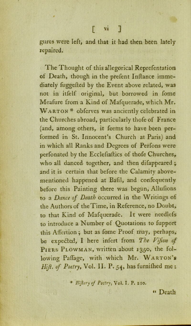 9 [ vl ] giirea were left, and that it had then been lately repaired. The Thought of this allegorical Reprefentatlon of Death, though in the prefent Inflance imme- diately fuggefted by the Event above related, was not in itfelf original, but borrowed in fome Meafure from a Kind of Mafquerade, w'hich Mr.^ Warton * obferves w^as anciently celebrated in the Churches abroad, particularly thofe of France (and, among others, it feems to have been per- formed in St. Innocent’s Church at Paris) and in which all Ranks and Degrees of Perfons w'^ere perfonated by the Ecclefiaftics of thofe Churches,, who all danced together, and then difappeared and it is certain that before the Calamity above- mentioned happened at Bafil, and confequently before this Painting there was begun, Allufions to a Dance of Death occurred in the Writings of the Authors of the Time, in Reference, no Doubt, to that Kind of Mafquerade. It were needlefs to introduce a Number of Quotations to fupport this Alfertion ; but as fome Proof may, perhaps, be expected, I here infert from The Vifion of Piers Plowman, written about 1350, the fol- lowing Paffage, with which Mr. Warton’s ITiJl. of Poetryy Vol. II. P. 54, has furnifhed me ; Hljlory of Poetry^ Vol. I. P. 210. “ Death