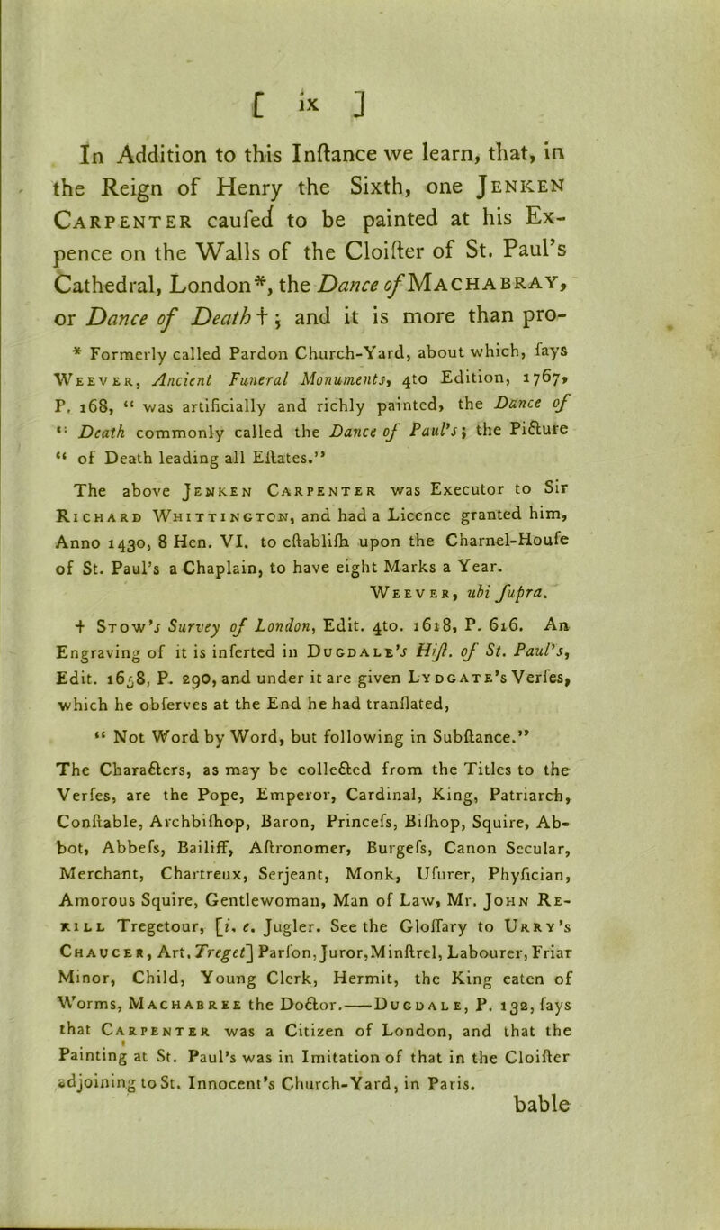 In Addition to this Inftance we learn, that, in the Reign of Henry the Sixth, one Jenken Carpenter caufeJ to be painted at his Ex- pence on the Walls of the Cloifter of St. Paul’s Cathedral, London*, the Dance <^Machabray, ' or Dance of Death +; and it is more than pro- * Formerly called Pardon Church-Yard, about which, fays Weever, Ancient Funeral Monuments^ 410 Edition, 17^7» P, 168, “ was artificially and richly painted, the Dance of *'■ Death commonly called the Dance oj Paul’s] the Piflure “ of Death leading all Eilates.” The above Jenken Carpenter was Executor to Sir Richard Whittington, and had a Licence granted him. Anno 1430, 8 Hen. VI. to eftablifla upon the Charnel-Houfe of St. Paul’s a Chaplain, to have eight Marks a Year. Weever, ubi fupra. + Stow’j Survey of London, Edit. 4to. i6i8, P. 616. An Engraving of it is inferted in Dugdale’j tUf’ oJ St. Paul's^ Edit. i6^S, P. 290, and under it arc given Ly dgate's Verfes, •which he obferves at the End he had tranflated, “ Not Word by Word, but following in Subftance.’* The Charafters, as may be collefted from the Titles to the Verfes, are the Pope, Emperor, Cardinal, King, Patriarch, Conftable, Archbifhop, Baron, Princefs, Bilhop, Squire, Ab- bot, Abbefs, Bailiff, Aftronomer, Burgefs, Canon Secular, Merchant, Chartreux, Serjeant, Monk, Ufurer, Phyfician, Amorous Squire, Gentlewoman, Man of Law, Mr. John Re- kill Tregetour, [i, e. Jugler. Seethe GlolTary to Urry’s Chaucer, Art. Treget\ Parfon,Juror,Minftrel, Labourer,Friar M inor, Child, Young Clerk, Hermit, the King eaten of Worms, Machabree the Do6lor. Dugdal e, P. 132, fays that Carpenter was a Citizen of London, and that the Painting at St. Paul’s was in Imitation of that in the Cloifter adjoining to St. Innocent’s Church-Yard, in Paris. bable