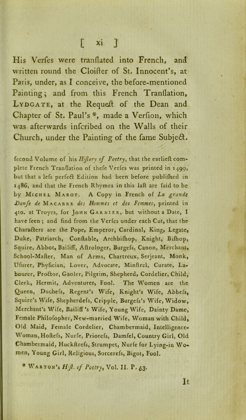 His Verfes were tranflated into French, and written round the Cloifter of St. Innocent’s, at Paris, under, as I conceive, the before-mentioned Painting; and from this French Tranflation, Lydgate, at the Requeft of the Dean and Chapter of St. Paul’s*, made a Verfion, which was afterwards infcribed on the Walls of their Church, under the Painting of the fame Subject. fecond Volume of his HJlorv of Poetry, that the earlieft com- plete French Tranflation of thefe Verfes was printed in 1499, but that a lefs perfeft Edition had been before publifhed in i486, and that the French Rhymes in this laft are faid to be by Michel Marot. A Copy in French of La grande Davfe de Macabre des Hovmes et des Femmer, printed in 4to. at Troyes, for John Garnier,. but without a Date, I have feen ; and find from the Verfes under each Cut, that the Charafters are the Pope, Emperor, Cardinal, King, Legate, Duke, Patriarch, Conftable, Archbifhop, Knight, Bifhop, Squire, Abbot, Bailiff, Aflrologer, Burgefs, Canon, Merchant, School-Mafler, Man of Arms, Chartreux, Serjeant, Monk, Ufurer, Phyfician, Lover, Advocate, Minftrcl, Curate, La- b-ourer, Proftor, Gaoler, Pilgrim, Shepherd, Cordelier, Child, Clerk, Hermit, Adventurer, Fool. The Women are the Queen, Duchefs, Regent’s Wife, Knight’s Wife, Abbefs, Squire’s Wife, Shepherdefs, Cripple, Burgefs’s Wife, Widow, Merchant’s Wife, Bailiff’s Wife, Young Wife, Dainty Dame, Female Philofopher, New-married Wife, Woman with Child, Old Maid, Female Cordelier, Chambermaid, Intelligence- Woman, Hoftefs, Nurfe, Priorefs, Damfel, Country Girl, Old Chambermaid, Huckflrefs, Strumpet, Nurfe for Lying-in Wo- men, Young Girl, Religious, Sorcerefs, Bigot, Fool. * War TON’5 H'Jl. of Poetry ^ Vol. II. P. 53. It