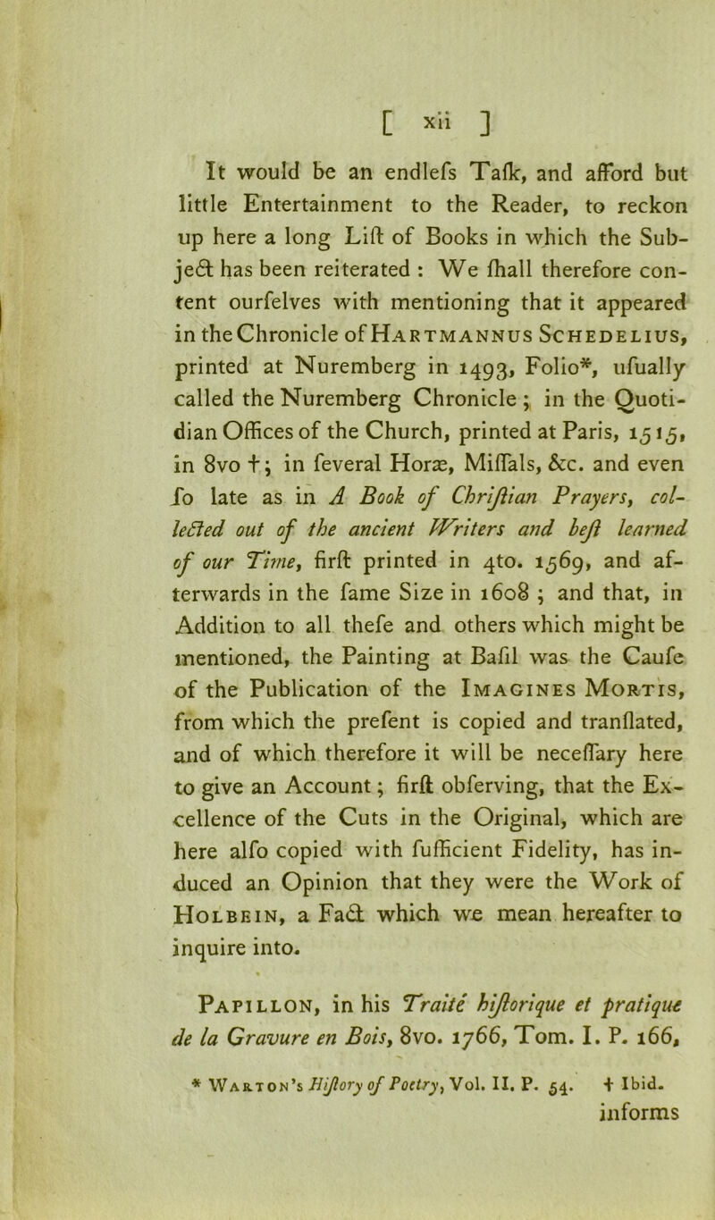 [ ] It would be an endlefs Talk, and afford but little Entertainment to the Reader, to reckon up here a long Lift of Books in which the Sub- je6l has been reiterated : We fliall therefore con- tent ourfelves with mentioning that it appeared in theChronicle of Hartmannus Schedelius, printed at Nuremberg in 1493, Folio*, ufually called the Nuremberg Chronicle in the Quoti- dian Offices of the Church, printed at Paris, 15 in 8vo +; in feveral Horse, Miftals, &c. and even fo late as in A Book of Chrljiian Prayers^ col- leSied out of the ancient Writers and beji learned of our Timet fitft printed in 4to. 1569, and af- terwards in the fame Size in 1608 ; and that, in Addition to all thefe and others which might be mentioned, the Painting at Bafil was the Caufe of the Publication of the Imagines Mortis, from which the prefent is copied and tranflated, and of which therefore it will be necelfary here to give an Account; firft obferving, that the Ex- cellence of the Cuts in the Original, which are here alfo copied with fufficient Fidelity, has in- duced an Opinion that they were the Work of Holbein, a Fad which we mean hereafter to inquire into. % Pap IL LON, in his Traiie hijlorique et pratique de la Gravure en Boisy 8vo. 1766, Tom. I. P. 166, * Warton’s Hijlory of Poetry^ Vol. II, P. 54. 4 Ibid. informs