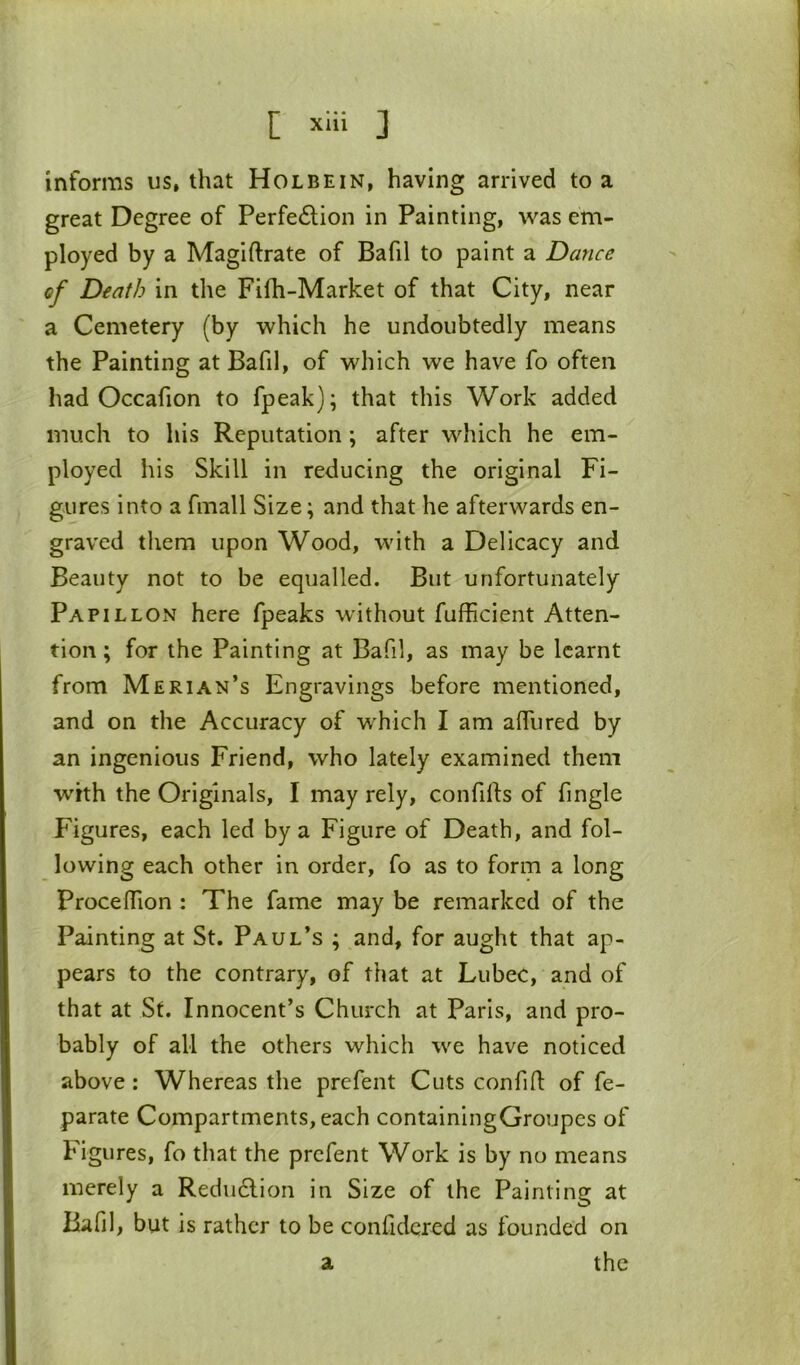 informs us, that Holbein, having arrived to a great Degree of Perfe6lion in Painting, was em- ployed by a Magiftrate of Bafil to paint a Dance of Death in the Fifh-Market of that City, near a Cemetery (by which he undoubtedly means the Painting at Bafil, of which we have fo often had Occafion to fpeak); that this Work added much to his Reputation; after which he em- ployed his Skill in reducing the original Fi- gures into a fmall Size; and that he afterwards en- graved tliem upon Wood, with a Delicacy and Beauty not to be equalled. But unfortunately Pa PI L LON here fpeaks without fufficient Atten- tion ; for the Painting at Bafil, as may be learnt from Merian’s Engravings before mentioned, and on the Accuracy of which I am alfured by an ingenious Friend, who lately examined them with the Originals, I may rely, confifts of fingle Figures, each led by a Figure of Death, and fol- lowing each other in order, fo as to form a long Procejffion : The fame may be remarked of the Painting at St. Paul’s ; and, for aught that ap- pears to the contrary, of that at LubeC, and of that at St. Innocent’s Church at Paris, and pro- bably of all the others which we have noticed above: Whereas the prefent Cuts confid of fe- parate Compartments, each containingGroupes of Figures, fo that the prefent Work is by no means merely a Redudlion in Size of the Painting at liafil, but is rather to be confidcred as founded on the a