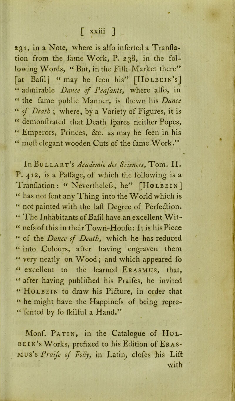 S31, in a Note, where is alfo inferted a Tranfla- tion from the fame Work, P. 238, in the fol- lowing Words, “ But, in the Fifh-Market there” [at Bafilj “ may be feen his” [Holbein’s] “ admirable Dafice of PeafantSj where alfo, in the fame public Manner, is fliewn his Dance ** of Death ; where, by a Variety of Figures, it is “ demonftrated that Death fpares neither Popes, “ Emperors, Princes, &c. as may be feen in his “ mod elegant wooden Cuts of the fame Work.” In Bullart’s Academic des Sciencest Tom. II. P. 412, is a Pafiage, of which the following is a Tranflation: Neverthelefs, he” [Holbein] “ has not fent any Thing into the World which is not painted with the lad Degree of Perfe6Iion. The Inhabitants of Bafil have an excellent Wit- “ nefs of this in theirTowri-Houfe: It is his Piece “ of the Dance of Deathy which he has reduced “ into Colours, after having engraven them “ very neatly on Wood; and which appeared fo “ excellent to the learned Erasmus, that, ** after having publidied his Praifes, he invited “Holbein to draw his Pi£lure, in order that “ he might have the Happinefs of being repre- “ fented by fo Ikilful a Hand.” Monf. Pat in, in the Catalogue of Hol- bein’s Works, prefixed to his Edition of Eras- mus’s Praife of Follyy in Latin, clofes his Lift with