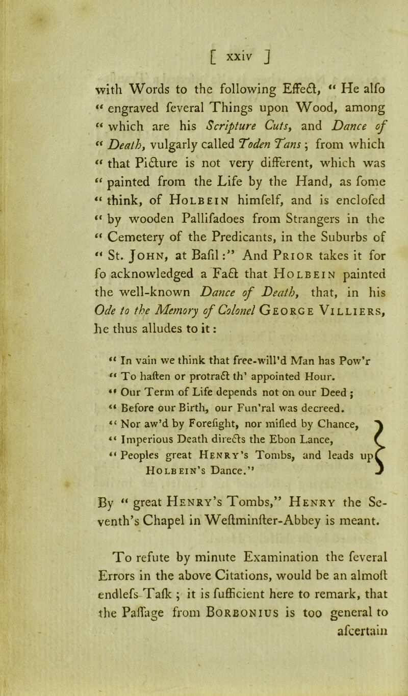 with Words to the following EfFe£l, He alfo “ engraved feveral Things upon Wood, among “ which are his Scripture CutSy and Dance of ** Deathy vulgarly called Toden Tans ; from which << that Pidture is not very different, which was painted from the Life by the Hand, as fome “ think, of Holbein himfelf, and is enclofed “ by wooden Pallifadoes from Strangers in the “ Cemetery of the Predicants, in the Suburbs of “ St. John, at Bafil:” And Prior takes it for fo acknowledged a Fa£l; that Holbein painted the well-known Dance of Deathy that, in his Ode to the Memory of Colonel George Villiers, he thus alludes to it: “ In vain we think that free-will’d Man has Pow’r ** To haften or protradl th’ appointed Hour. Our Term of Life depends not on our Deed; “ Before our Birth, our Fun’ral was decreed. Nor aw’d by Forefight, nor mifled by Chance, ** Imperious Death diredls the Ebon Lance, ^ “Peoples great Henry’s Tombs, and leads up^ Holbein’s Dance.” 3 By great Henry’s Tombs,” Henry the Se- venth’s Chapel in Weftminfter-Abbey is meant. To refute by minute Examination the feveral Errors in the above Citations, would be an almoll endlefs Talk ; it is fufficient here to remark, that the PafTage from Borbonius is too general to afcertaiii