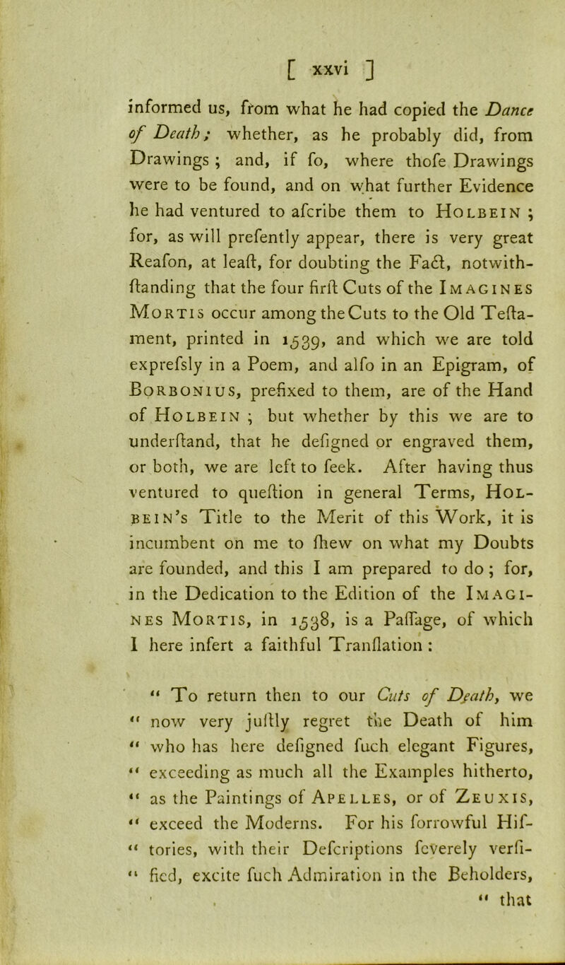 informed us, from what he had copied the Dance of Death; whether, as he probably did, from Drawings ; and, if fo, where thofe Drawings were to be found, and on what further Evidence he had ventured to afcribe them to Holbein ; for, as will prefently appear, there is very great Reafon, at lead:, for doubting the Fa6l, notwith- ftandlng that the four firftCuts of the Imagines Mortis occur among the Cuts to the Old Tefta- ment, printed in 1539, which we are told exprefsly in a Poem, and alfo in an Epigram, of Borbonius, prefixed to them, are of the Hand of Holbein ; but whether by this we are to underdand, that he defigned or engraved them, or both, we are left to feek. After having thus ventured to quedion in general Terms, Hol- bein’s Title to the Merit of this Work, it is incumbent on me to drew on what my Doubts are founded, and this I am prepared to do; for, in the Dedication to the Edition of the Imagi- nes Mortis, in 1538, is a Padage, of which 1 here infert a faithful Tranflation : “To return then to our Cuts of Dfathy we “ now very judly regret the Death of him “ who has here defigned fuch elegant Figures, “ exceeding as much all the Examples hitherto, “ as the Paintings of Apelles, or of Zeuxis, “ exceed the Moderns. For his forrowful Hif- “ tories, with their Deferiptions fcVerely verfi- “ fied, excite fuch Admiration in the Beholders, “ that