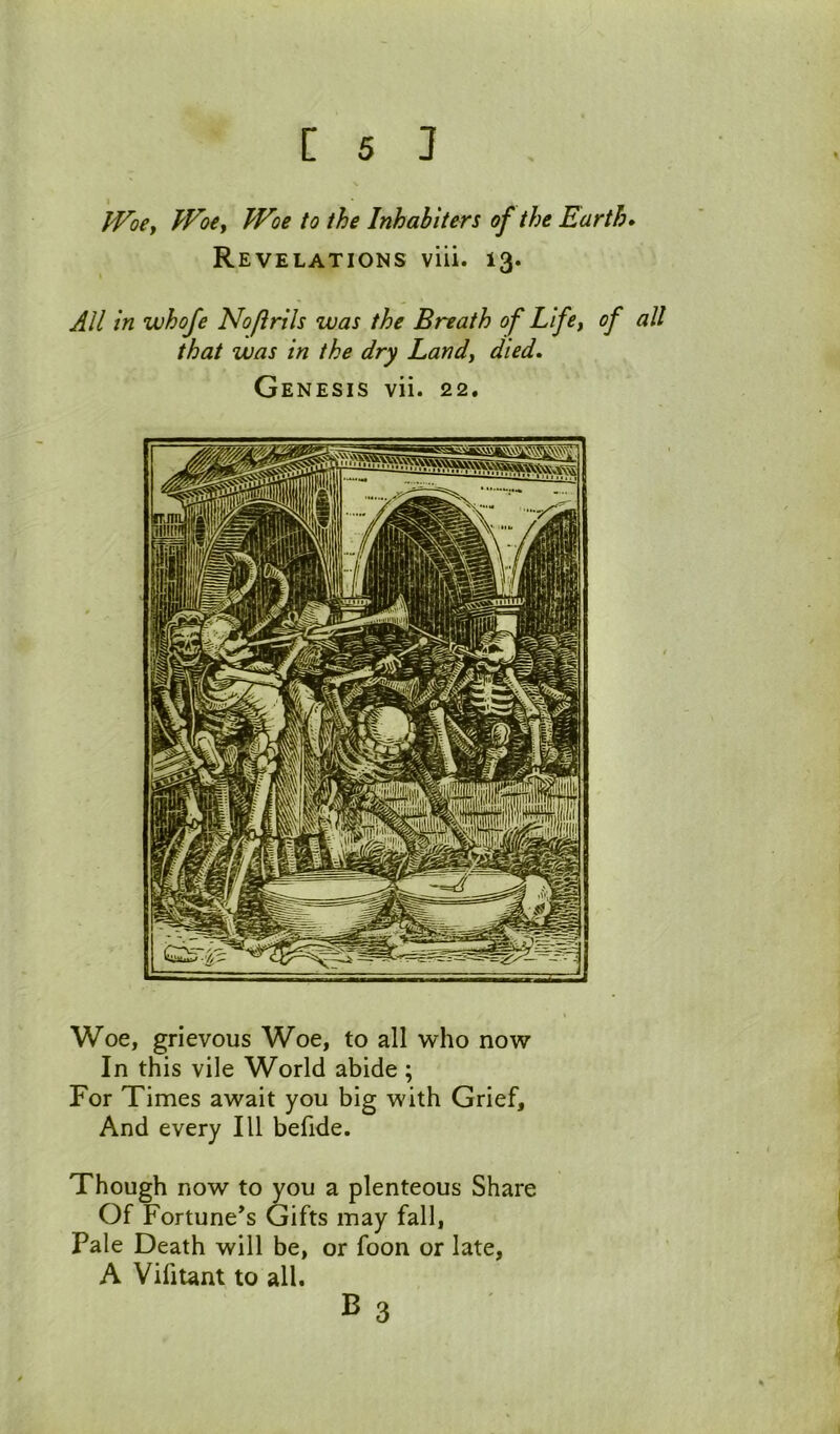 PVoCy JVoiy Woe to the Inkabiters of the Earth* Revelations viii. 13. All in whofe Nofirils was the Breath of Lifey of all that was in the dry Landy died* Genesis vii. 22. Woe, grievous Woe, to all who now In this vile World abide ; For Times await you big with Grief, And every 111 befide. Though now to you a plenteous Share Of Fortune's Gifts may fall, Pale Death will be, or foon or late, A VifiUnt to all. B 3