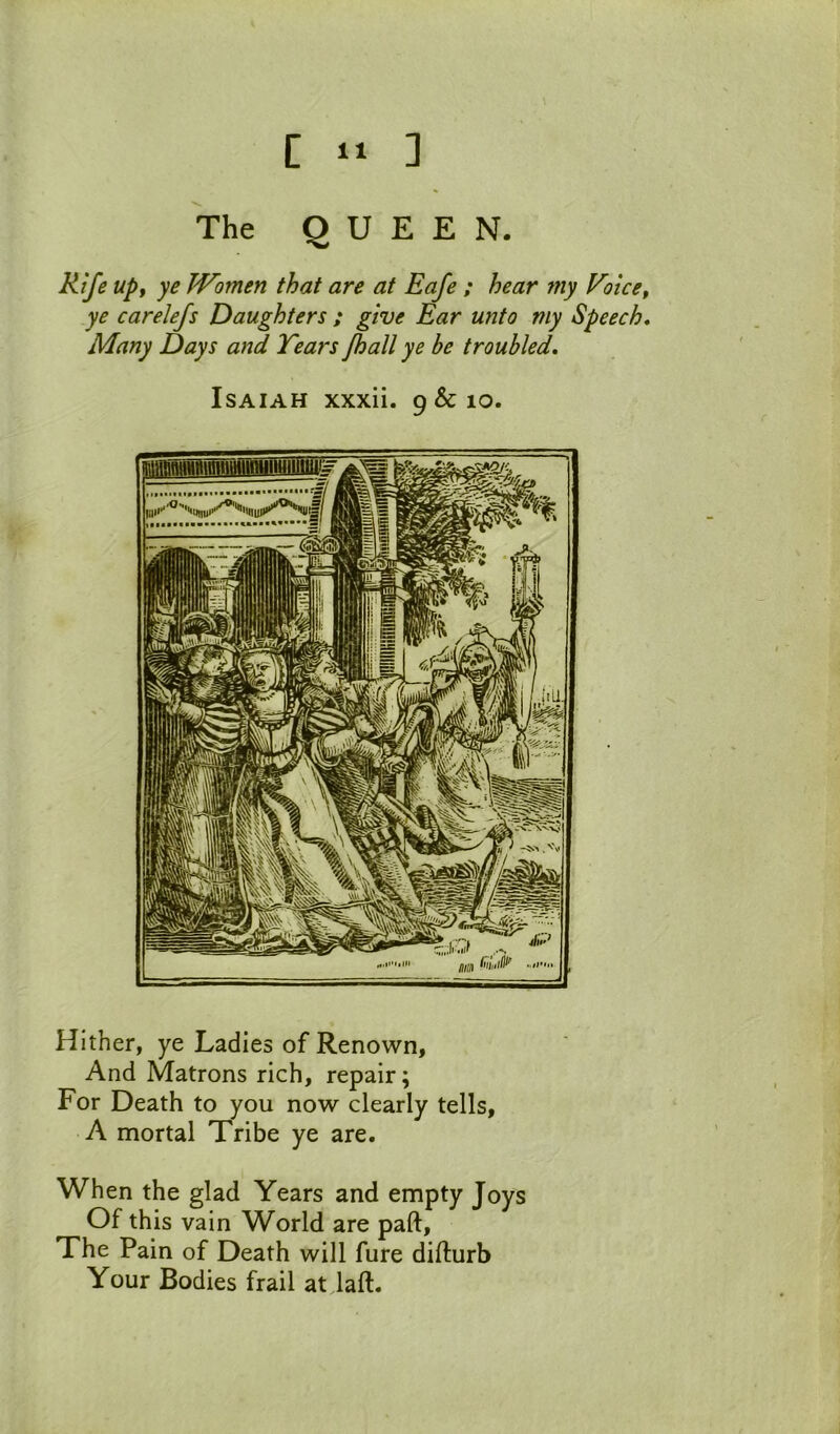 The QUEEN. Rife up, ye Women that are at Eafe ; hear my Eoice, ye carelefs Daughters ; give Ear unto my Speech, Many Days and Tears Jhall ye be troubled, Isaiah xxxii. 9 & lo. Hither, ye Ladies of Renown, And Matrons rich, repair; For Death to you now clearly tells, A mortal Tribe ye are. When the glad Years and empty Joys Of this vain World are paft. The Pain of Death will fure difturb Your Bodies frail at laft.