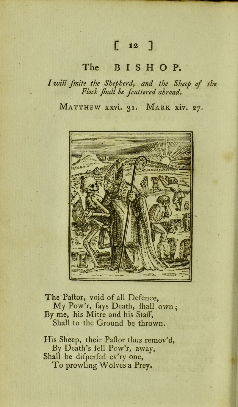 The BISHOP. I will fmite the Shepherd^ and the Sheep of the Flock foall be fcattered abroad. Matthew xxvi. 31. Mark xiv. 27, The'Paftor, void of all Defence, My Pow’r, fays Death, fhall own; By me, his Mitre and his Staff, Shall to the Ground be thrown. His Sheep, their Pallor thus remov’d. By Death’s fell Pow’r, away, Shall be difperfed ev’ry one. To prowling Wolves a Prey.