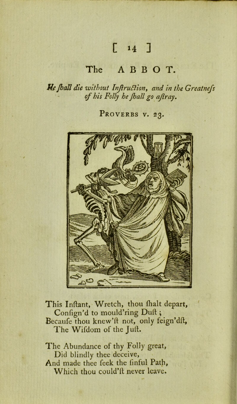 The ABBOT. H£ Jhall die without InJlruSlion, and in the Greatnefs of his Folly he Jhall go ajlray. Proverbs v. 23. This Inftant, Wretch, thou fhalt depart, Confign’d to mould’ring Dud:; Becaufe thou knew’d not, only feign’dd. The Wifdom of the Jud. The Abundance of thy Folly great, Did blindly thee deceive. And made thee feek the finful Path, Which thou collid’d never leave.