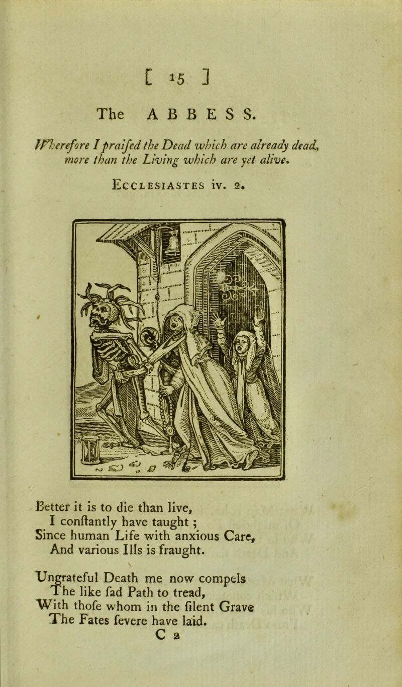 The ABBESS lP^:erefore I fratjed the Dead which are already dead^ more than the Living which are yet alive* Ecclesiastes iv. 2. Better it is to die than live, I conftantly have taught; Since human Life with anxious Care, And various Ills is fraught. XJi^rateful Death me now compels The like fad Path to tread. With thofe whom in the filent Grave The Fates fevere have laid.