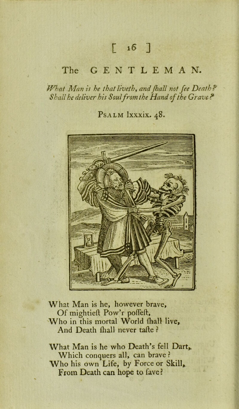 [ ] The GENTLEMAN. Man is he that liveth^ and Jh.aJl not fee Death P Shall he deliver his Soul from the Hand of the Grave? Psalm Ixxxix^ 48. What Man is he, however brave. Of mightieft Pow’r pofleft. Who in this mortal World (ball live. And Death fliall never tafte ? What Man is he who Death’s fell Dart,. Which conquers all, can brave ? Who his own Life, by Force or Skill, From Death can hope to fave?