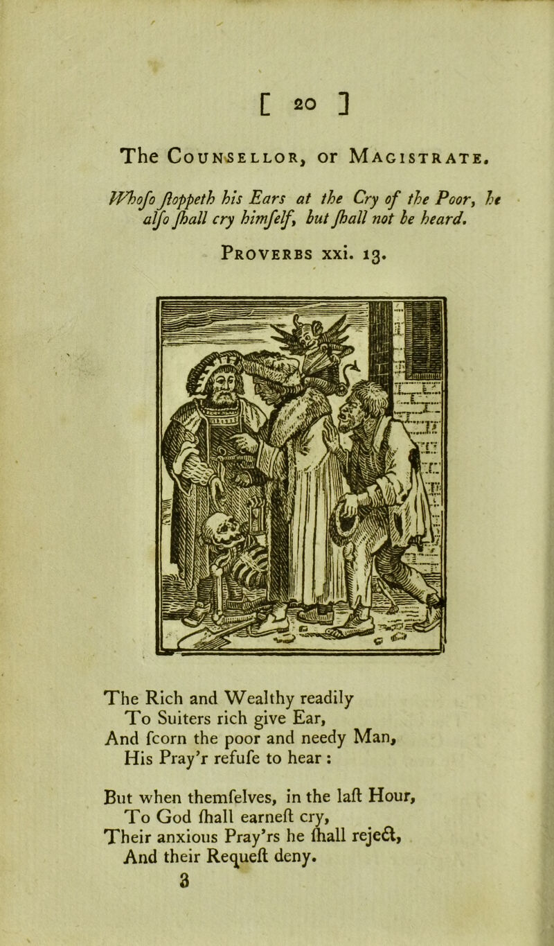 The CouN>SELLOR, or Magistrate. PFhofo Jioppeth his Ears at the Cry of the Poor^ he aljo Jhall cry himfelf but Jhall not he heard. Proverbs xxi. 13. The Rich and Wealthy readily To Suiters rich give Ear, And fcorn the poor and needy Man, His Pray’r refufe to hear ; But when themfelves, in the lafl Hour, To God fhall earned; cry, Their anxious Pray’rs he lhall rejedl, And their Re(][ueft deny. 3
