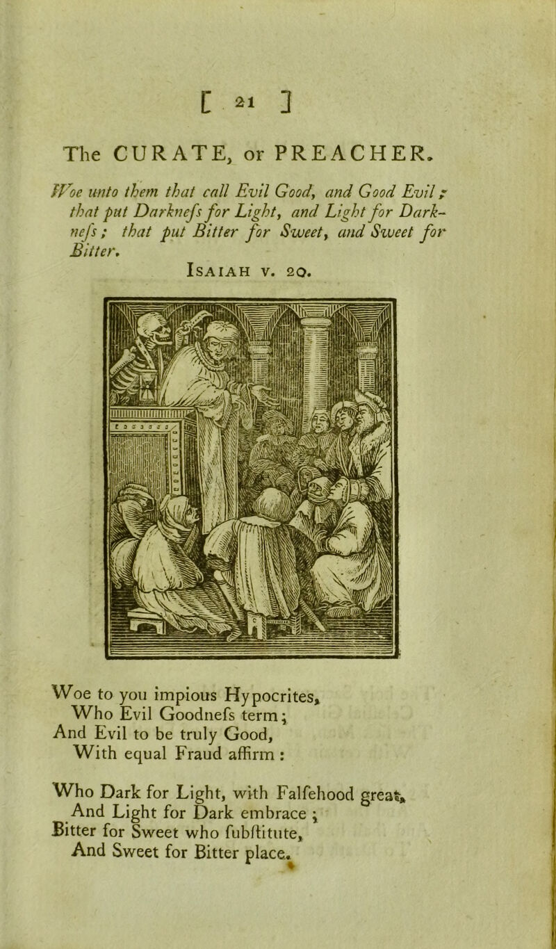 [ 2, ] Tlie CURATE, or PREACHER. Woe unto them that call Evil Goody and Good Evil ^ that pat Darhnefs for Eighty and Light for Dark- nefs ; that put Bitter for Sweety and Svjeet for Bitter, Isaiah v. 20. Woe to you impious Hypocrites* Who Evil Goodiiefs term^ And Evil to be truly Good, With equal Fraud affirm ; Who Dark for Light, with Falfehood grea And Light for Dark embrace ; Bitter for Sweet who fubditute. And Sweet for Bitter place.