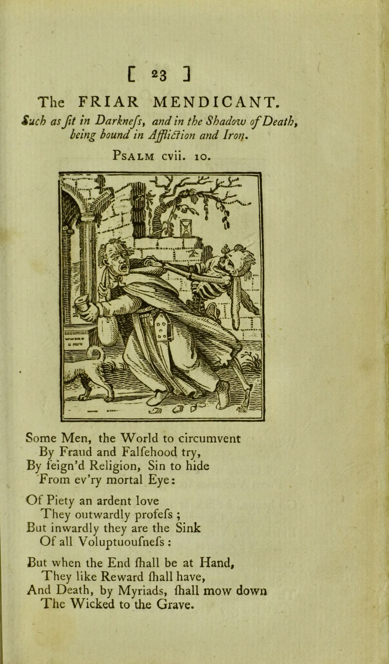 The FRIAR MENDICANT. Such as Jit in Darknefsy and in the Shadow of Death, being bound in Afiidion and Iro}j, Psalm cvii. 10. Some Men, the World to circumvent By Fraud and Falfehood try, By feign’d Religion, Sin to hide 'From ev’ry mortal Eye: Of Piety an ardent love They outwardly profefs ; But inwardly they are the Sink Of all Voluptuoufnefs : But when the End fhall be at Hand, They like Reward fhall have, And Death, by Myriads, fhall mow down The Wicked to the Grave.