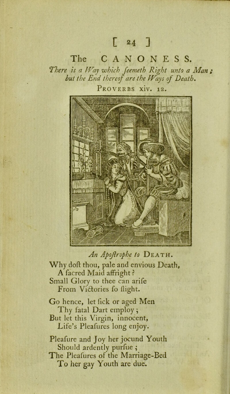 The C A N O N E S S. ^Tere is a IVay which feemeth Right unto a Man ; but the End thereof are the Ways of Death, Proverbs xiv. 12. An Apojirophe to Death. Why dofl thou, pale and envious Death, A facred Maid affright ? Small Glory to thee can arife From Vi6lories fo flight. Go hence, let Tick or aged Men Thy fatal Dart employ ; But let this Virgin, innocent. Life’s Pleafures long enjoy. Pleafure and Joy her jocund Youth Should ardently purfue ; The Pleafures of the Marriage-Bed To her gay Youth are due.