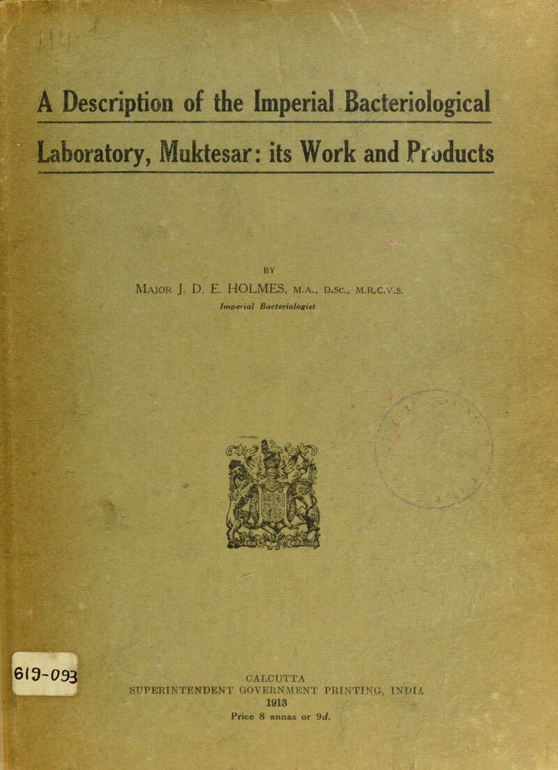 A Description of the Imperial Bacteriological — — — — —— .aboratory, Muktesar: its Work and Products BY Major J. D. E. HOLMES, m.a., d.sc., m.r.c.v.s. Imperial Bacteriologist « - 619-093 W CALCUTTA SUPERINTENDENT GOVERNMENT PRINTING. INDIA 1913 Price 8 annas or 9d.