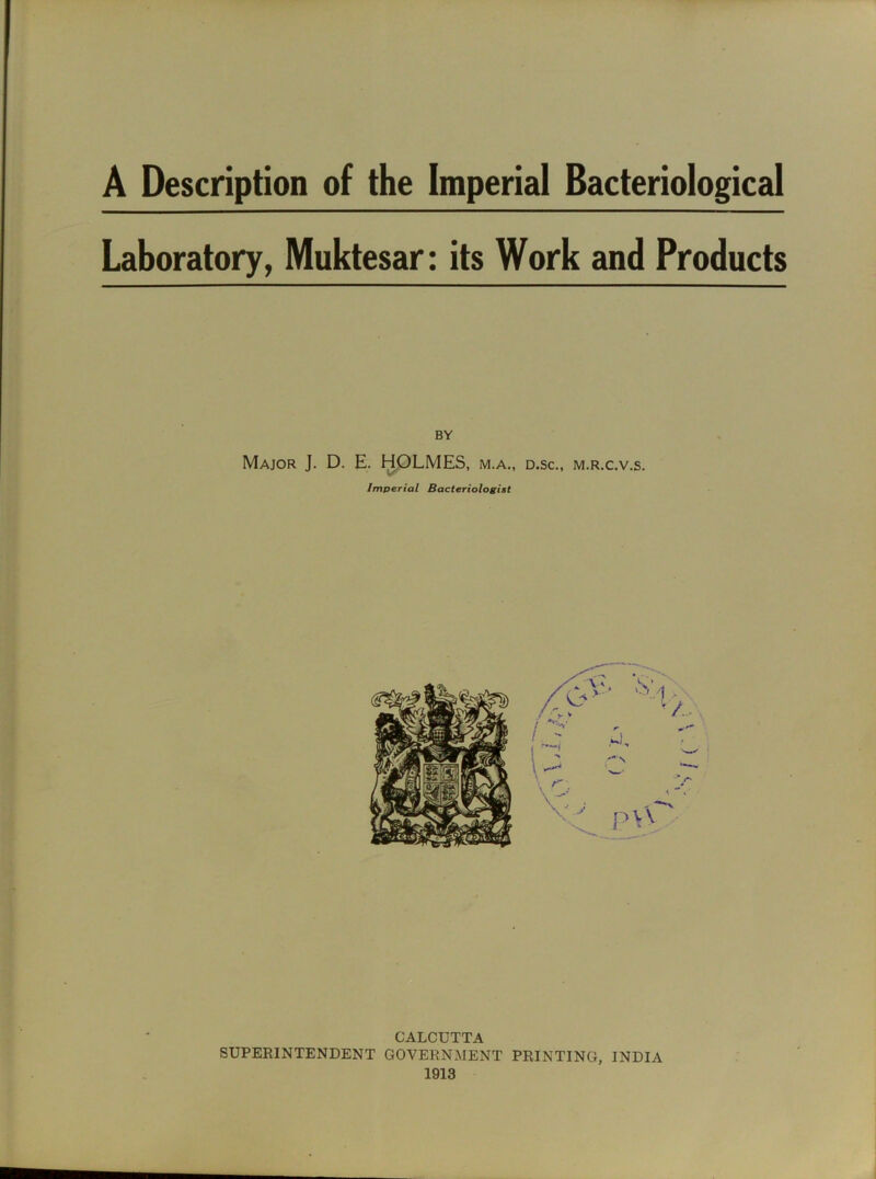 Laboratory, Muktesar: its Work and Products BY Major J. D. E. HOLMES, m.a„ d.sc., m.r.c.v.s. Imperial Bacteriologist CALCUTTA SUPERINTENDENT GOVERNMENT PRINTING, INDIA 1913