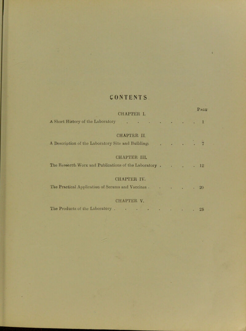 CONTENTS Page CHAPTER 1. A Short History of the Laboratory ....... 1 CHAPTER II. A Description of the Laboratory Site and Buildings. .... 7 CHAPTER IIL The Research Worn and Publications of the Laboratory . . . .12 CHAPTER IV. The Practical Application of Serums and Vaccines . . . . .20 CHAPTER V. The Products of the Laboratory ........ 25