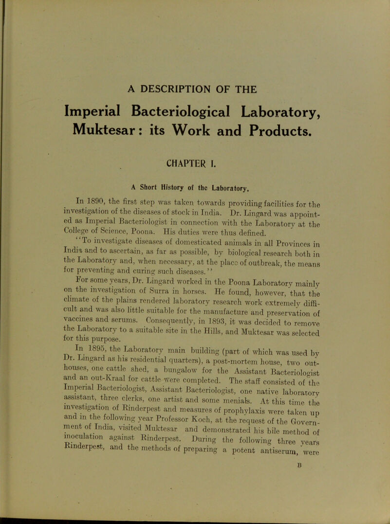 A DESCRIPTION OF THE Imperial Bacteriological Laboratory, Muktesar: its Work and Products. CHAPTER I. A Short History of the Laboratory. In 1890, the first step was taken towards providing facilities for the investigation of the diseases of stock in India. Dr. Lingard was appoint- ed as Imperial Bacteriologist in connection with the Laboratory at the College of Science, Poona. His duties were thus defined. “To investigate diseases of domesticated animals in all Provinces in India and to ascertain, as far as possible, by biological research both in the Laboratory and, when necessary, at the place of outbreak, the means for preventing and curing such diseases.5 ’ For some years, Dr. Lingard worked in the Poona Laboratory mainly on the investigation of Surra in horses. He found, however, that the climate of the plains rendered laboratory research work extremely diffi- cult and was also little suitable for the manufacture and preservation of vaccines and serums. Consequently, in 1893, it was decided to remove the Laboratory to a suitable site in the Hills, and Muktesar was selected for this purpose. In 1895, the Laboratory main building (part of which was used by Dr. Lingard as his residential quarters), a post-mortem house, two out- houses, one cattle shed, a bungalow for the Assistant Bacteriolooist and an out-kraal for cattle were completed. The staff consisted of the Imperial Bacteriologist, Assistant Bacteriologist, one native laboratory assistant, three clerks, one artist and some menials. At this time the investigation of Rinderpest and measures of prophylaxis were taken up and m the following year Professor Koch, at the request of the Govern- ment of India, visited Muktesar and demonstrated his bile method of inoculation against Rinderpest. During the following three years Rinderpest, and the methods of preparing a potent antiserum, were B