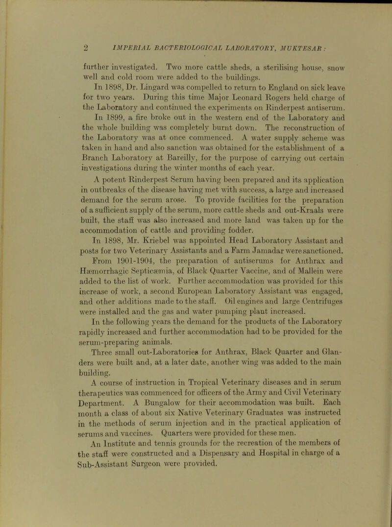 further investigated. Two more cattle sheds, a sterilising house, snow well and cold room were added to the buildings. In 1898, Dr. Lingard was compelled to return to England on sick leave for two years. During this time Major Leonard Rogers held charge of the Laboratory and continued the experiments on Rinderpest antiserum. In 1899, a lire broke out in the western end of the Laboratory and the whole building was completely burnt down. The reconstruction of the Laboratory was at once commenced. A water supply scheme was taken in hand and also sanction was obtained for the establishment of a Branch Laboratory at Bareilly, for the purpose of carrying out certain investigations during the winter months of each year. A potent Rinderpest Serum having been prepared and its application in outbreaks of the disease having met with success, a large and increased demand for the serum arose. To provide facilities for the preparation of a sufficient supply of the serum, more cattle sheds and out-Kraals were built, the staff was also increased and more land was taken up for the accommodation of cattle and providing fodder. In 1898, Mr. Ivriebel was appointed Head Laboratory Assistant and posts for two Veterinary Assistants and a Farm Jamadar were sanctioned. From 1901-1904, the preparation of antiserums for Anthrax and Haemorrhagic Septicaemia, of Black Quarter Vaccine, and of Mallein were added to the list of work. Further accommodation was provided for this increase of work, a second European Laboratory Assistant was engaged, and other additions made to the staff. Oil engines and large Centrifuges were installed and the gas and water pumping plant increased. In the following years the demand for the products of the Laboratory rapidly increased and further accommodation had to be provided for the serum-preparing animals. Three small out-Laboratories for Anthrax, Black Quarter and Glan- ders were built and, at a later date, another wing was added to the main building. A course of instruction in Tropical Veterinary diseases and in serum therapeutics was commenced for officers of the Army and Civil Veterinary Department. A Bungalow for their accommodation was built. Each month a class of about six Native Veterinary Graduates was instructed in the methods of serum injection and in the practical application of serums and vaccines. Quarters were provided for these men. An Institute and tennis grounds for the recreation of the members of the staff were constructed and a Dispensary and Hospital in charge of a Sub-Assistant Surgeon were provided.