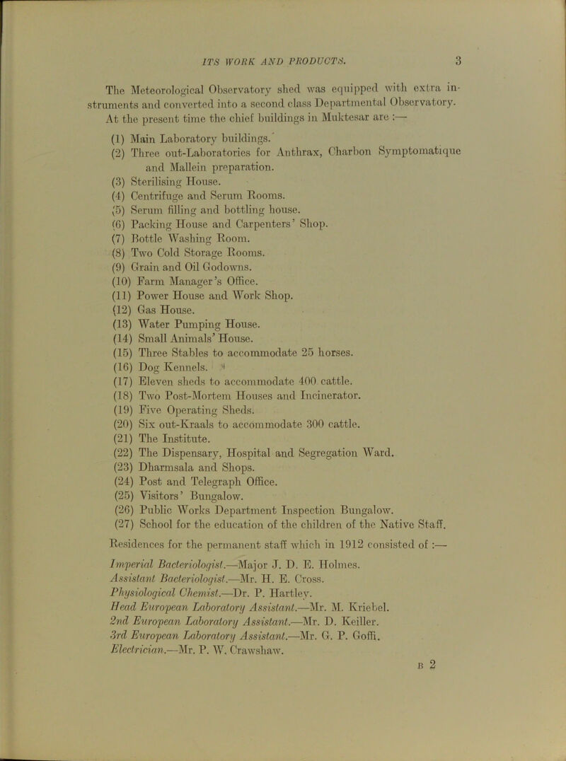 The Meteorological Observatory shed was equipped with extra in- struments and converted into a second class Departmental Observatory. At the present time the chief buildings in Muktesar are : (1) Main Laboratory buildings. (2) Three out-Laboratories for Anthrax, Charbon Symptomafcique and Mallein preparation. (3) Sterilising House. (4) Centrifuge and Serum Dooms. (5) Serum filling and bottling house. (6) Packing House and Carpenters’ Shop. (7) Bottle Washing Room. (8) Two Cold Storage Rooms. (9) Grain and Oil Godowns. (10) Farm Manager’s Office. (11) Power House and Work Shop. (12) Gas House. (13) Water Pumping House. (14) Small Animals’ House. (15) Three Stables to accommodate 25 horses. (16) Dog Kennels. 4 (17) Eleven sheds to accommodate 400 cattle. (18) Two Post-Mortem Houses and Incinerator. (19) Five Operating Sheds. (20) Six out-Kraals to accommodate 300 cattle. (21) The Institute. (22) The Dispensary, Hospital and Segregation Ward. (23) Dharmsala and Shops. (24) Post and Telegraph Office. (25) Visitors’ Bungalow. (26) Public Works Department Inspection Bungalow. (27) School for the education of the children of the Native Staff. Residences for the permanent staff which in 1912 consisted of :— Imperial Bacteriologist.—Major J. D. E. Holmes. Assistant Bacteriologist.—Mr. H. E. Cross. Physiological Chemist.—Dr. P. Hartley. Head European Laboratory Assistant.—Mr. M. Kriebel. 2nd European Laboratory Assistant.—Mr. D. Keiller. 3rd European Laboratory Assistant.—Mr. G. P. Goffi. Electrician.—Mr. P. W. Crawshaw. J3 2