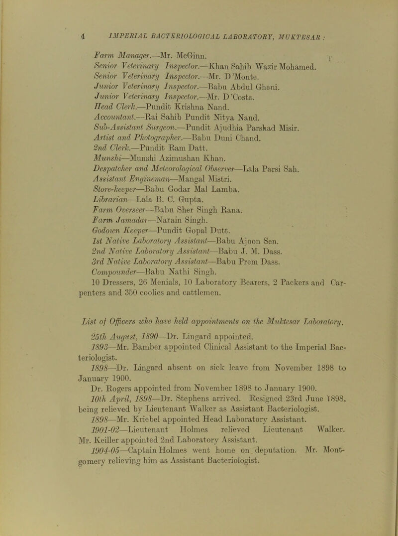 Farm Manager.—Mr. McGinn. i> Senior Veterinary Inspector.—Khan Sahib Wazir Mohamed. Senior Veterinary Inspector.—Mr. D’Monte. Junior Veterinary Inspector.—Babu Abdul Ghani. Junior Veterinary Inspector,-Mr. D ’Costa. Head Cleric.—Pundit Krishna Nand. Accountant.—Rai Sahib Pundit Nitya Nand. Sub-Assistant Surgeon.—Pundit Ajudhia Parshad Misir. Artist and Photographer.—Babu Duni Chand. 2nd Clerk.—Pundit Bam Datt. Munshi—Munshi Azimushan Khan. Despatcher and Meteorological Observer—Lala Parsi Sah. Assistant Engineman—Mangal Mistri. Store-keeper—Babu Godar Mai Lamba. Librarian—Lala B. C. Gupta. Farm Overseer—Babu Sher Singh Rana. Farm Jamadar—Narain Singh. Godoivn Keeper—Pundit Gopal Dutt. 1st Native Laboratory Assistant—Babu Ajoon Sen. 2nd Native Laboratory Assistant—Babu J. M. Dass. 3rd Native Laboratory Assistant—Babu Prem Dass. Compounder—Babu Nathi Singh. 10 Dressers, 26 Menials, 10 Laboratory Bearers, 2 Packers and Car- penters and 350 coolies and cattlemen. List of Officers who have held appointments on the Muktesar Laboratory. 25th August, 1890—Dr. Lingard appointed. 1893—Mr. Bamber appointed Clinical Assistant to the Imperial Bac- teriologist. 1898—Dr. Lingard absent on sick leave from November 1898 to January 1900. Dr. Rogers appointed from November 1898 to January 1900. 10th April, 1898—Dr. Stephens arrived. Resigned 23rd June 1898, being relieved by Lieutenant Walker as Assistant Bacteriologist. 1898—Mr. Kriebel appointed Head Laboratory Assistant. 1901-02—Lieutenant Holmes relieved Lieutenant Walker. Mr. Keiller appointed 2nd Laboratory Assistant. 1904-05—Captain Holmes went home on deputation. Mr. Mont- gomery relieving him as Assistant Bacteriologist.