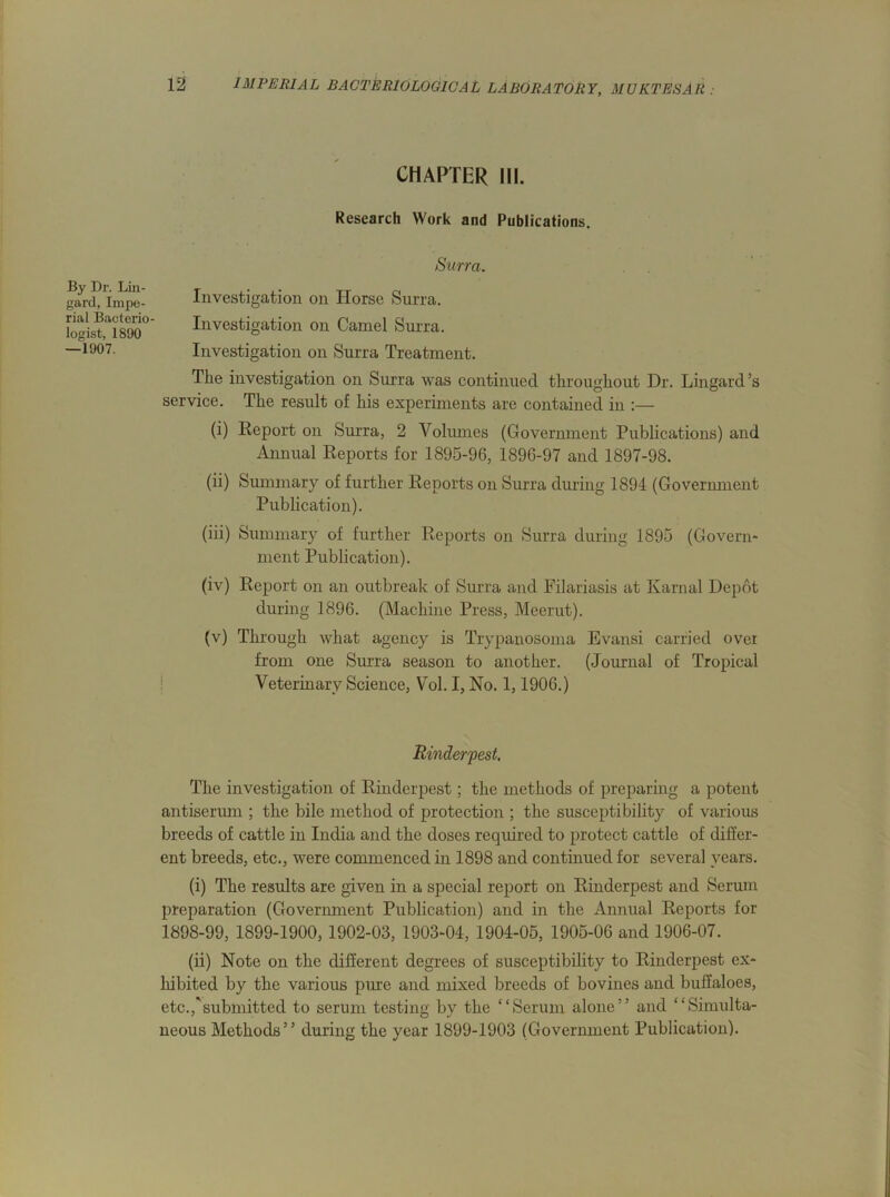 By Dr. Lin- gard, Impe- rial Bacterio- logist, 1890 —1907. 12 IMPERIAL BACTERIOLOGICAL LABORATORY, MUKTESAR : CHAPTER III. Research Work and Publications. Surra. Investigation on Horse Surra. Investigation on Camel Surra. Investigation on Surra Treatment. The investigation on Surra was continued throughout Dr. Lingard’s service. The result of his experiments are contained in :— (i) Report on Surra, 2 Volumes (Government Publications) and Annual Reports for 1895-96, 1896-97 and 1897-98. (ii) Summary of further Reports on Surra during 1894 (Government Publication). (iii) Summary of further Reports on Surra during 1895 (Govern- ment Publication). (iv) Report on an outbreak of Surra and Filariasis at Karnal Depot during 1896. (Machine Press, Meerut). (v) Through what agency is Trypanosoma Evansi carried over from one Surra season to another. (Journal of Tropical Veterinary Science, Vol. I, No. 1,1906.) Rinderpest. The investigation of Rinderpest; the methods of preparing a potent antiserum ; the bile method of protection ; the susceptibility of various breeds of cattle in India and the doses required to protect cattle of differ- ent breeds, etc., were commenced in 1898 and continued for several years. (i) The results are given in a special report on Rinderpest and Serum preparation (Government Publication) and in the Annual Reports for 1898-99, 1899-1900, 1902-03, 1903-04, 1904-05, 1905-06 and 1906-07. (ii) Note on the different degrees of susceptibility to Rinderpest ex- hibited by the various pure and mixed breeds of bovines and buffaloes, etc.,'submitted to serum testing by the “Serum alone” and “Simulta- neous Methods” during the year 1899-1903 (Government Publication).
