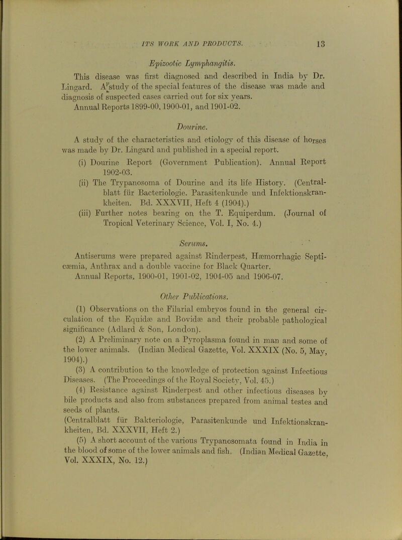 Epizootic Lymphangitis. This disease was first diagnosed and described in India by Dr. Lingard. A[study of the special features of the disease was made and diagnosis of suspected cases carried out for six years. Annual Reports 1899-00,1900-01, and 1901-02. Dourine. A study of the characteristics and etiology of this disease of horses was made by Dr. Lingard and published in a special report. (i) Dourine Report (Government Publication). Annual Report 1902-03. (ii) The Trypanosoma of Dourine and its life History. (Central- blatt fur Bacteriologie. Parasitenkunde und Infektionskran- kheiten. Bd. XXXVII, Heft 4 (1904).) (iii) Further notes bearing on the T. Equiperdiun. (Journal of Tropical Veterinary Science, Vol. I, No. 4.) Serums. Antiserums were prepared against Rinderpest, Haemorrhagic Septi- caemia, Anthrax and a double vaccine for Black Quarter. Annual Reports, 1900-01, 1901-02, 1904-05 and 1906-07. Other Publications. (1) Observations on the Filarial embryos found in the general cir- culation of the Equidae and Bovidae and their probable pathological significance (Adlard & Son, London). (2) A Preliminary note on a Pvroplasma found in man and some of the lower animals. (Indian Medical Gazette, Vol. XXXIX (No. 5, May, 1904).) (3) A contribution to the knowledge of protection against Infectious Diseases. (The Proceedings of the Royal Society, Vol. 45.) (4) Resistance against Rinderpest and other infectious diseases by bile products and also from substances prepared from animal testes and seeds of plants. (Centralblatt fiir Bakteriologie, Parasitenkunde und Infektionskran- kheiten, Bd. XXXVII, Heft 2.) (5) A short account of the various Trypanosomata found in India in the blood of some of the lower animals and fish. (Indian Medical Gazette Vol. XXXIX, No. 12.)