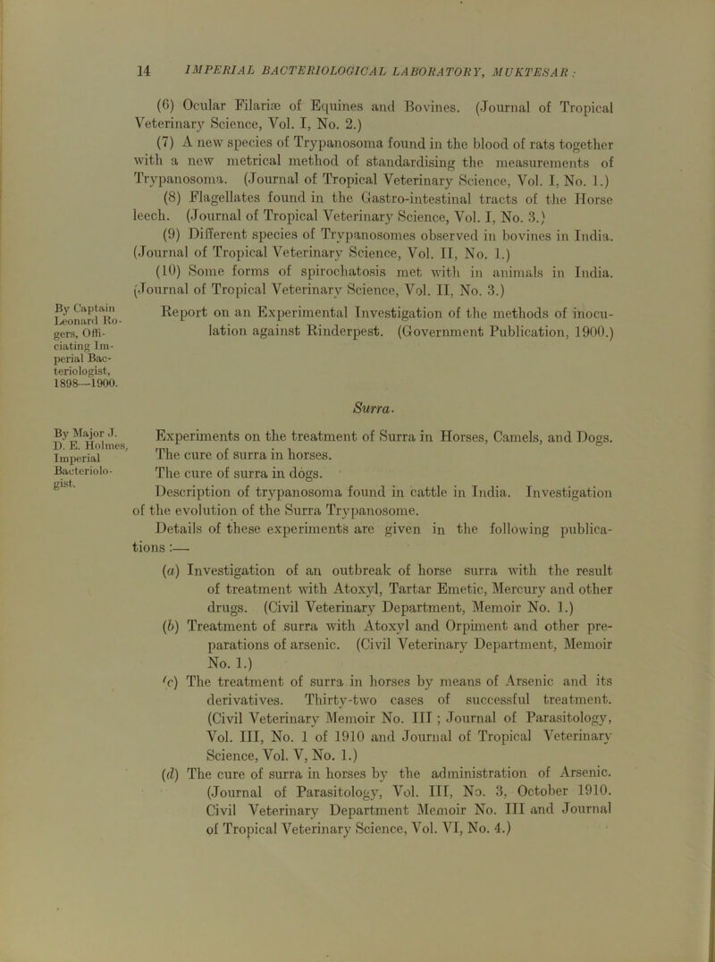 By Captain Leonard Ro- gers, Offi- ciating Im- perial Bac- teriologist, 1898—1900. By Major J. D. E. Holmes, Imperial Bacteriolo- gist, (G) Ocular Filarise of Equities and Bovines. (Journal of Tropical Veterinary Science, Vol. I, No. 2.) (7) A new species of Trypanosoma found in the blood of rats together with a new metrical method of standardising the measurements of Trypanosoma. (Journal of Tropical Veterinary Science, Vol. I. No. 1.) (8) Flagellates found in the Gastro-intestinal tracts of the Horse leech. (Journal of Tropical Veterinary Science, Vol. I, No. 3.) (9) Different species of Trypanosomes observed in bovines in India. (Journal of Tropical Veterinary Science, Vol. II, No. 1.) (10) Some forms of spirochatosis met with in animals in India. (Journal of Tropical Veterinary Science, Vol. II, No. 3.) Report on an Experimental Investigation of the methods of inocu- lation against Rinderpest. (Government Publication, 1900.) Surra- Experiments on the treatment of Surra in Horses, Camels, and Dogs. The cure of surra in horses. The cure of surra in dogs. Description of trypanosoma found in cattle in India. Investigation of the evolution of the Surra Trypanosome. Details of these experiments are given in the following publica- tions :— (a) Investigation of an outbreak of horse surra with the result of treatment with Atoxyl, Tartar Emetic, Mercury and other drugs. (Civil Veterinary Department, Memoir No. 1.) (b) Treatment of surra with Atoxyl and Orpiment and other pre- parations of arsenic. (Civil Veterinary Department, Memoir No. 1.) fc) The treatment of surra in horses by means of Arsenic and its derivatives. Thirty-two cases of successful treatment. (Civil Veterinary Memoir No. Ill ; Journal of Parasitology, Vol. Ill, No. 1 of 1910 and Journal of Tropical Veterinary Science, Vol. V, No. 1.) (d) The cure of surra in horses by the administration of Arsenic. (Journal of Parasitology, Vol. Ill, No. 3, October 1910. Civil Veterinary Department Memoir No. Ill and Journal of Tropical Veterinary Science, Vol. VI, No. 4.)