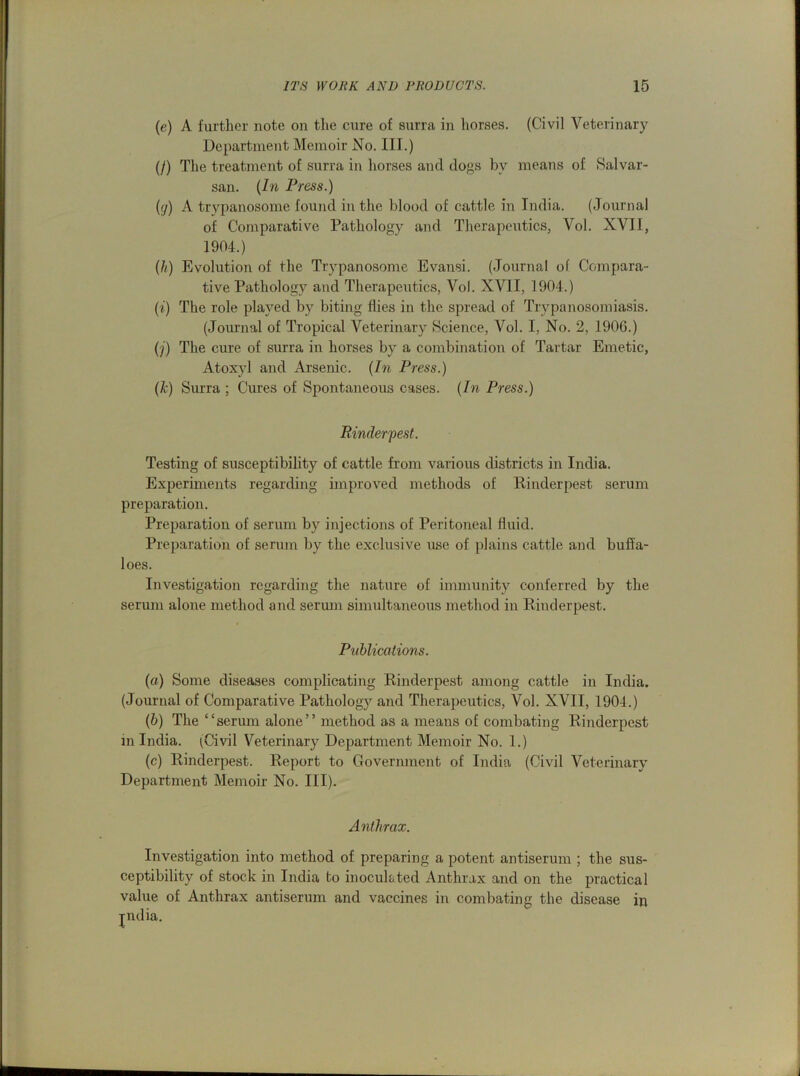 (e) A further note on the cure of surra in horses. (Civil Veterinary Department Memoir No. III.) (/) The treatment of surra in horses and dogs by means of Salvar- san. (In Press.) (g) A trypanosome found in the blood of cattle in India. (Journal of Comparative Pathology and Therapeutics, Vol. XVII, 1904.) (h) Evolution of the Trypanosome Evansi. (Journal of Compara- tive Pathology and Therapeutics, Vol. XVII, 1904.) (i) The role played by biting flies in the spread of Trypanosomiasis. (Journal of Tropical Veterinary Science, Vol. I, No. 2, 190G.) (j) The cure of surra in horses by a combination of Tartar Emetic, Atoxyl and Arsenic. (In Press.) (k) Surra ; Cures of Spontaneous cases. (In Press.) Rinderpest. Testing of susceptibility of cattle from various districts in India. Experiments regarding improved methods of Rinderpest serum preparation. Preparation of serum by injections of Peritoneal fluid. Preparation of serum by the exclusive use of plains cattle and buffa- loes. Investigation regarding the nature of immunity conferred by the serum alone method and serum simultaneous method in Rinderpest. Publications. (a) Some diseases complicating Rinderpest among cattle in India. (Journal of Comparative Pathology and Therapeutics, Vol. XVII, 1904.) (b) The “serum alone” method as a means of combating Rinderpest m India. (Civil Veterinary Department Memoir No. 1.) (c) Rinderpest. Report to Government of India (Civil Veterinary Department Memoir No. III). Anthrax. Investigation into method of preparing a potent antiserum ; the sus- ceptibility of stock in India to inoculated Anthrax and on the practical value of Anthrax antiserum and vaccines in combating the disease in jndia.