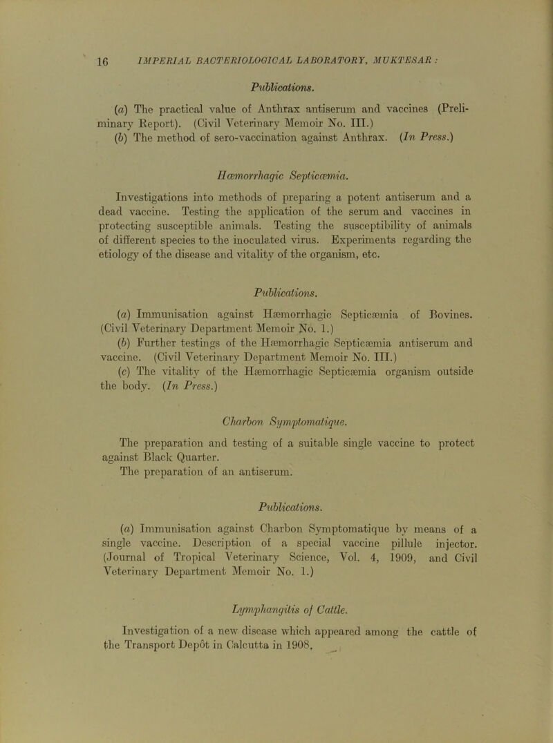 Publications. (a) The practical value of Anthrax antiserum and vaccines (Preli- minary Report). (Civil Veterinary Memoir No. III.) (b) The method of sero-vaccination against Anthrax. (In Press.) Hcemorrhagic Septicaemia. Investigations into methods of preparing a potent antiserum and a dead vaccine. Testing the application of the serum and vaccines in protecting susceptible animals. Testing the susceptibility of animals of different species to the inoculated virus. Experiments regarding the etiology of the disease and vitality of the organism, etc. Publications. (a) Immunisation against Haemorrhagic Septicaemia of Bovines. (Civil Veterinary Department Memoir No. 1.) (b) Further testings of the Haemorrhagic Septicaemia antiserum and vaccine. (Civil Veterinary Department Memoir No. III.) (c) The vitality of the Haemorrhagic Septicaemia organism outside the body. (In Press.) Charbon Symptomatique. The preparation and testing of a suitable single vaccine to protect against Black Quarter. The preparation of an antiserum. Publications. (a) Immunisation against Charbon Symptomatique by means of a single vaccine. Description of a special vaccine pillule injector. (Journal of Tropical Veterinary Science, Vol. 4, 1909, and Civil Veterinary Department Memoir No. 1.) Lymphangitis of Cattle. Investigation of a new disease which appeared among the cattle of the Transport Depot in Calcutta in 1908.