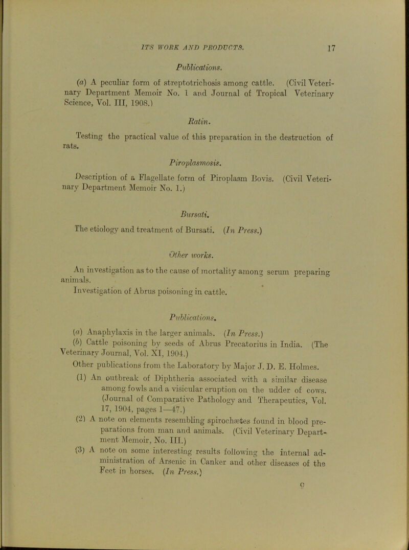 Publications. (a) A peculiar form of streptotrichosis among cattle. (Civil Veteri- nary Department Memoir No. 1 and Journal of Tropical Veterinary Science, Vol. Ill, 1908.) Ratin. Testing the practical value of this preparation in the destruction of rats. Piroplasmosis. Description of a Flagellate form of Piroplasm Bovis. (Civil Veteri- nary Department Memoir No. 1.) Bursati. The etiology and treatment of Bursati. (In Press.) Other ivories. An investigation as to the cause of mortality among serum preparing animals. Investigation of Abrus poisoning in cattle. Publications. (a) Anaphylaxis in the larger animals. (In Press.) (b) Cattle poisoning by seeds of Abrus Precatorius in India. (The Veterinary Journal, Vol. XI, 1904.) Other publications from the Laboratory by Major J. D. E. Holmes. (1) An outbreak of Diphtheria associated with a similar disease among fowls and a visicular eruption on the udder of cows. (Journal of Comparative Pathology and Therapeutics, Vol. 17, 1904, pages 1—47.) (2) A note on elements resembling spirochsetes found in blood pre- parations from man and animals. (Civil Veterinary Depart- ment Memoir, No. III.) (3) A note on some interesting results following the internal ad- ministration of Arsenic in Canker and other diseases of the Feet in horses. (In Press.) o