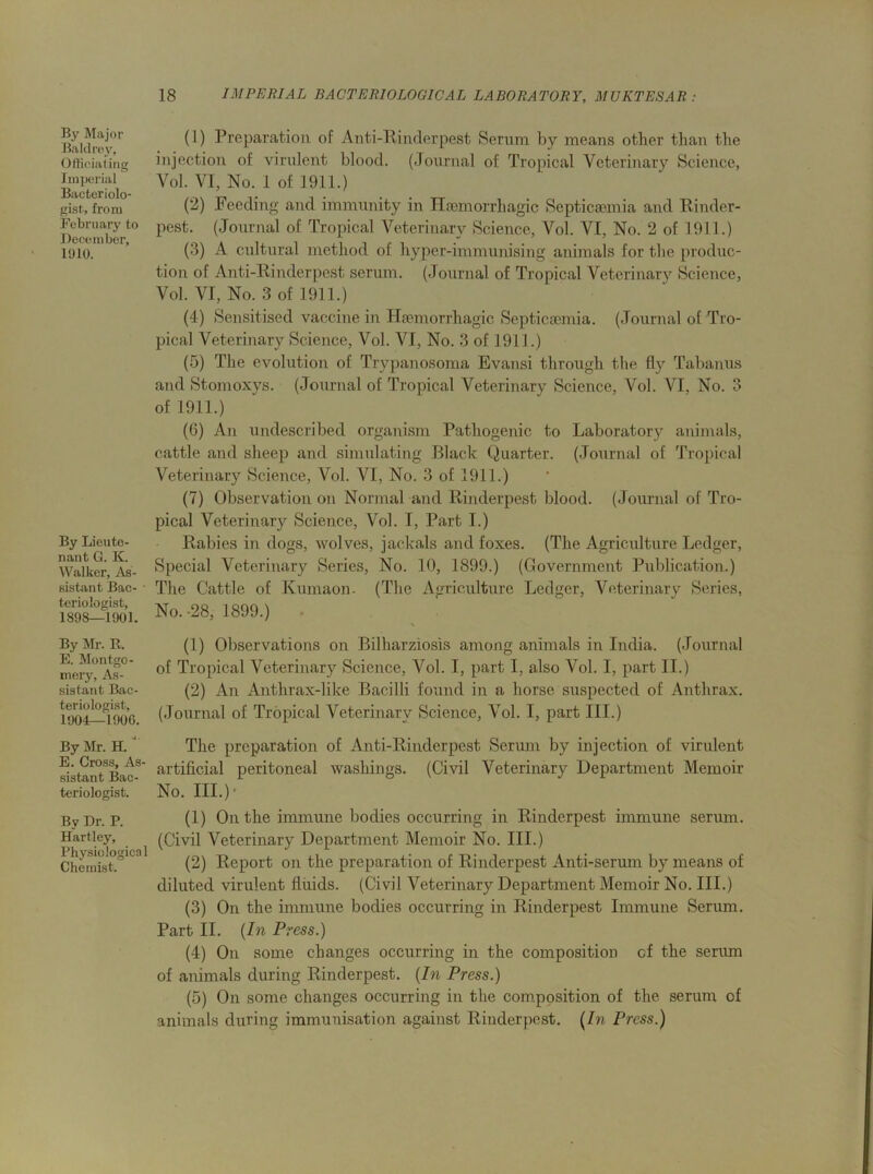 By Major Baldrey, Officiating Imperial Bacteriolo- gist, from February to December, 1910. By Lieute- nant G. K. Walker, As- sistant Bac- • teriologist, 1898—1901. By Mr. R. E. Montgo- mery, As- sistant Bac- teriologist, 1904—1906. By Mr. H. ' E. Cross, As- sistant Bac- teriologist. By Dr. P. Hartley, Physiological Chemist. (1) Preparation of Anti-Rinderpest Serum by means other than the injection of virulent blood. (Journal of Tropical Veterinary Science, Vol. VI, No. 1 of 1911.) (2) Feeding and immunity in Haemorrhagic Septicaemia and Rinder- pest. (Journal of Tropical Veterinary Science, Vol. VI, No. 2 of 1911.) (3) A cultural method of hyper-immunising animals for the produc- tion of Anti-Rinderpest serum. (Journal of Tropical Veterinary Science, Vol. VI, No. 3 of 1911.) (4) Sensitised vaccine in Haemorrhagic Septicaemia. (Journal of Tro- pical Veterinary Science, Vol. VI, No. 3 of 1911.) (5) The evolution of Trypanosoma Evansi through the fly Tabanus and Stomoxys. (Journal of Tropical Veterinary Science, Vol. VI, No. 3 of 1911.) (6) An undescribed organism Pathogenic to Laboratory animals, cattle and sheep and simulating Black Quarter. (Journal of Tropical Veterinary Science, Vol. VI, No. 3 of 1911.) (7) Observation on Normal and Rinderpest blood. (Journal of Tro- pical Veterinary Science, Vol. I, Part I.) Rabies in dogs, wolves, jackals and foxes. (The Agriculture Ledger, Special Veterinary Series, No. 10, 1899.) (Government Publication.) The Cattle of Kumaon. (The Agriculture Ledger, Veterinary Series, No. -28, 1899.) (1) Observations on Bilharziosis among animals in India. (Journal of Tropical Veterinary Science, Vol. I, part I, also Vol. I, part II.) (2) An Anthrax-like Bacilli found in a horse suspected of Anthrax. (Journal of Tropical Veterinary Science, Vol. I, part III.) The preparation of Anti-Rinderpest Serum by injection of virulent artificial peritoneal washings. (Civil Veterinary Department Memoir No. III.)* (1) On the immune bodies occurring in Rinderpest immune serum. (Civil Veterinary Department Memoir No. III.) (2) Report on the preparation of Rinderpest Anti-serum by means of diluted virulent fluids. (Civil Veterinary Department Memoir No. III.) (3) On the immune bodies occurring in Rinderpest Immune Serum. Part II. (In Press.) (-4) On some changes occurring in the composition cf the serum of animals during Rinderpest. (In Press.) (5) On some changes occurring in the composition of the serum of animals during immunisation against Rinderpest. (In Press.)