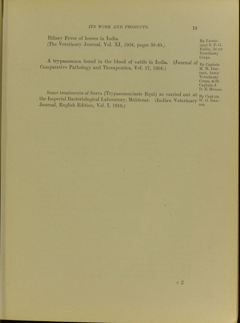 Biliary Fever of liorses in India. „ T • “ By Lieutc- (Lhe Veterinary Journal, Vol. XI, 1904, pages 30-40.) nantS. F. G. Pallin, Army Veterinary Corps. A trypanosoma found in the blood of cattle in India. (Journal of B , C>1 Jtain Comparative Pathology and Therapeutics, Vol. 17, 1904.) K JLJJur- rant. Army Veterinary Corps, with Captain J. D. E. Homes. Some treatments of Surra ( Trypanosomiasis Equi) as carried out at By the Imperial Bacteriological Iiaboratory, Muktesar. (Indian Veterinary W. 0. Daw- Journal, English Edition, Vol. I, 1910.) soa