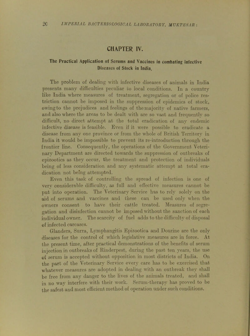 CHAPTER IV. The Practical Application of Serums and Vaccines in combating infective Diseases of Stock in India. The problem of dealing with infective diseases of animals in India presents many difficulties peculiar to local conditions. In a country like India where measures of treatment, segregation or of police res- triction cannot be imposed in the suppression of epidemics of stock, owing to the prejudices and feelings of the majority of native farmers, and also where the areas to be dealt with are so vast and frequently so difficult, no direct attempt at the total eradication of any endemic infective disease is feasible. Even if it were possible to eradicate a disease from any one province or from the whole of British Territory in India it would be impossible to prevent its re-introduction through the frontier line. Consequently, the operations of the Government Veteri- nary Department are directed towards the suppression of outbreaks of epizootics as they occur, the treatment and protection of individuals being of less consideration and any systematic attempt at total era- dication not being attempted. Even this task of controlling the spread of infection is one of very considerable difficulty, as full and effective measures cannot be put into operation. The Veterinary Service has to rely solely on the aid of serums and vaccines and these can be used only when the owners consent to have their cattle treated. Measures of segre- gation and disinfection cannot be imposed without the sanction of each individual owner. The scarcity of fuel adds to the difficulty of disposal of infected carcases. Glanders, Surra, Lymphangitis Epizootica and Dourine are the only diseases for the control of which legislative measures are in force. At the present time, after practical demonstrations of the benefits of serum injection in outbreaks of Rinderpest, during the past ten years, the use of serum is accepted without opposition in most districts of India. On the part of the Veterinary Service every care has to be exercised that whatever measures are adopted in dealing with an outbreak they shall be free from any danger to the lives of the animals treated, and shall in no way interfere with their work. Serum-therapv has proved to be the safest and most efficient method of operation under such conditions.