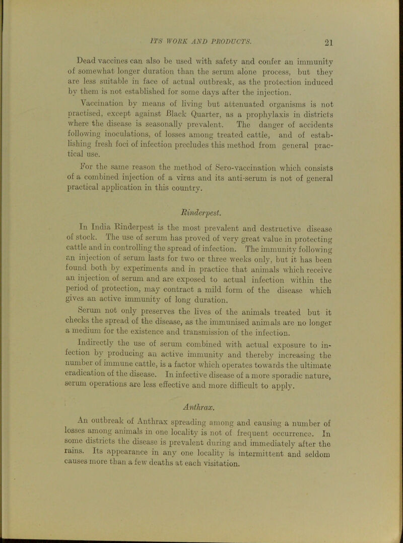 Dead vaccines can also be used with safety and confer an immunity of somewhat longer duration than the serum alone process, but they are less suitable in face of actual outbreak, as the protection induced by them is not established for some days after the injection. Vaccination by means of living but attenuated organisms is not practised, except against Black Quarter, as a prophylaxis in districts where the disease is seasonally prevalent. The danger of accidents following inoculations, of losses among treated cattle, and of estab- lishing fresh foci of infection precludes tliis method from general prac- tical use. hor the same reason the method of Sero-vaccination which consists of a combined injection of a virus and its anti-serum is not of general practical application in this country. Rinderpest. In India Rinderpest is the most prevalent and destructive disease or stock. The use of serum has proved of very great value in protecting cattle and in controlling the spread of infection. The immunity following an injection of serum lasts for two or three weeks only, but it has been found both by experiments and in practice that animals which receive an injection of serum and are exposed to actual infection within the period of protection, may contract a mild form of the disease which gives an active immunity of long duration. Serum not only preserves the lives of the animals treated but it checks the spread of the disease, as the immunised animals are no longer a medium for the existence and transmission of the infection. Indirectly the use of serum combined with actual exposure to in- fection by producing an active immunity and thereby increasing the number of immune cattle, is a factor which operates towards the ultimate eradication of the disease. In infective disease of a more sporadic nature, serum operations are less effective and more difficult to apply. Anthrax. An outbreak of Anthrax spreading among and causing a number of losses among animals in one locality is not of frequent occurrence. In some districts the disease is prevalent during and immediately after the rams. Its appearance in any one locality is intermittent and seldom causes more than a few deaths at each visitation.