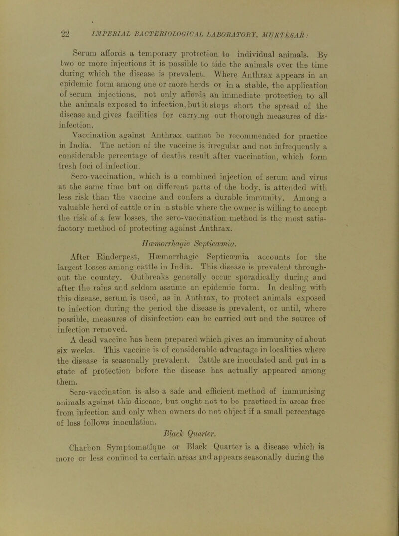Serum affords a temporary protection to individual animals. By two or more injections it is possible to tide the animals over the time during which the disease is prevalent. Where Anthrax appears in an epidemic form among one or more herds or in a stable, the application of serum injections, not only affords an immediate protection to all the animals exposed to infection, but it stops short the spread of the disease and gives facilities for carrying out thorough measures of dis- infection. Vaccination against Anthrax cannot be recommended for practice in India. The action of the vaccine is irregular and not infrequently a considerable percentage of deaths result after vaccination, which form fresh foci of infection. Sero-vaccination, which is a combined injection of serum and virus at the same time but on different parts of the body, is attended with less risk than the vaccine and confers a durable immunity. Among o valuable herd of cattle or in a stable where the owner is willing to accept the risk of a few losses, the sero-vaccination method is the most satis- factory method of protecting against Anthrax. IIhemorrhagic Septicaemia. After Rinderpest, Haemorrhagic Septicaemia accounts for the largest losses among cattle in India. This disease is prevalent through- out the country. Outbreaks generally occur sporadically during and after the rains and seldom assume an epidemic form. In dealing with this disease, serum is used, as in Anthrax, to protect animals exposed to infection during the period the disease is prevalent, or until, where possible, measures of disinfection can be carried out and the source of infection removed. A dead vaccine has been prepared which gives an immunity of about six weeks. This vaccine is of considerable advantage in localities where the disease is seasonally prevalent. Cattle are inoculated and put in a state of protection before the disease has actually appeared among them. Sero-vaccination is also a safe and efficient method of immunising animals against this disease, but ought not to be practised in areas free from infection and only when owmers do not object if a small percentage of loss follows inoculation. Black Quarter. Charbon Symptomatique or Black Quarter is a disease which is more or less confined to certain areas and appears seasonally during the