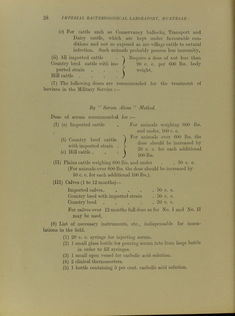 (c) For cattle such as Conservancy bullocks, Transport and Dairy cattle, which are kept under favourable con- ditions and not so exposed as are village cattle to natural infection. Such animals probably possess less immunity. (ii) All imported cattle . A Require a dose of not less than Country bred cattle with im- ( 90 c. c. per 600 lbs. body ported strain . . . f weight. Hill cattle . ... J (7) The following doses are recommended for the treatment of bovines in the Military Service :— By ‘c Serum Alone ' ’ Method. Dose of serum recommended for :— (I) (a) Imported cattle (b) Country bred cattle with imported strain . (c) Hill cattle . For animals weighing 600 lbs. and under, 100 c. c. )For animals over 600 lbs. the dose should be increased by 20 c. c. for each additional 100 lbs. (II) Plains cattle weighing 600 lbs. and under . . 30 c. c. (For animals over 600 lbs. the dose should be increased by 10 c. c. for each additional 100 lbs.), (III) Calves (1 to 12 months)— Imported calves. . . . . 50 c. c. Country bred with imported strain . 50 c. c. Country bred . . . . . 20 c. c. For calves over 12 months full dose as for No. I and No. II may be used. (8) List of necessary instruments, etc., indispensable for inocu- lations in the field. (1) 20 c. c. syringe for injecting serum. (2) 1 small glass bottle for pouring serum into from large bottle in order to fill syringes. (3) 1 small open vessel for carbolic acid solution. (4) 2 clinical thermometers. (5) 1 bottle containing 5 per cent, carbolic acid solution.