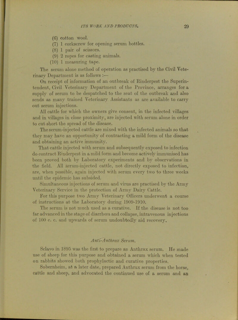 (6) cotton wool. (7) 1 corkscrew for opening serum bottles. (8) 1 pair of scissors. (9) 2 ropes for casting animals. (10) 1 measuring tape. The serum alone method of operation as practised by the Civil Vete- rinary Department is as follows :— On receipt of information of an outbreak of Rinderpest the Superin- tendent, Civil Veterinary Department of the Province, arranges for a supply of serum to be despatched to the seat of the outbreak and also sends as manv trained Veterinary Assistants as are available to carrv %/ *» *j out serum injections. All cattle for which the owners give consent, in the infected villages and in villages in close proximity, are injected with serum alone in order to cut short the spread of the disease. The serum-injected cattle are mixed with the infected animals so that they may have an opportunity of contracting a mild form of the disease and obtaining an active immunity. That cattle injected with serum and subsequently exposed to infection do contract Rinderpest in a mild form and become actively immunised has been proved both by Laboratory experiments and by observations in the field. All serum-injected cattle, not directly exposed to infection, are, when possible, again injected with serum every two to three weeks until the epidemic has subsided. Simultaneous injections of serum and virus are practised by tlie Army Veterinary Service in the protection of Army Dairy Cattle. For this purpose two Army Veterinary Officers underwent a course of instructions at the Laboratory during 1909-1910. The serum is not muck used as a curative. If the disease is not too far advanced in the stage of diarrhoea and collapse, intravenous injections of 100 c. c. and upwards of serum undoubtedly aid recovery. Anti-Anthrax Serum. Sclavo in 1895 was the first to prepare an Anthrax serum. He made use of sheep for this purpose and obtained a serum which when tested on rabbits showed both prophylactic and curative properties. Sobernkeim, at a later date, prepared Anthrax serum from the horse, cattle and sheep, and advocated the continued use of a serum and an