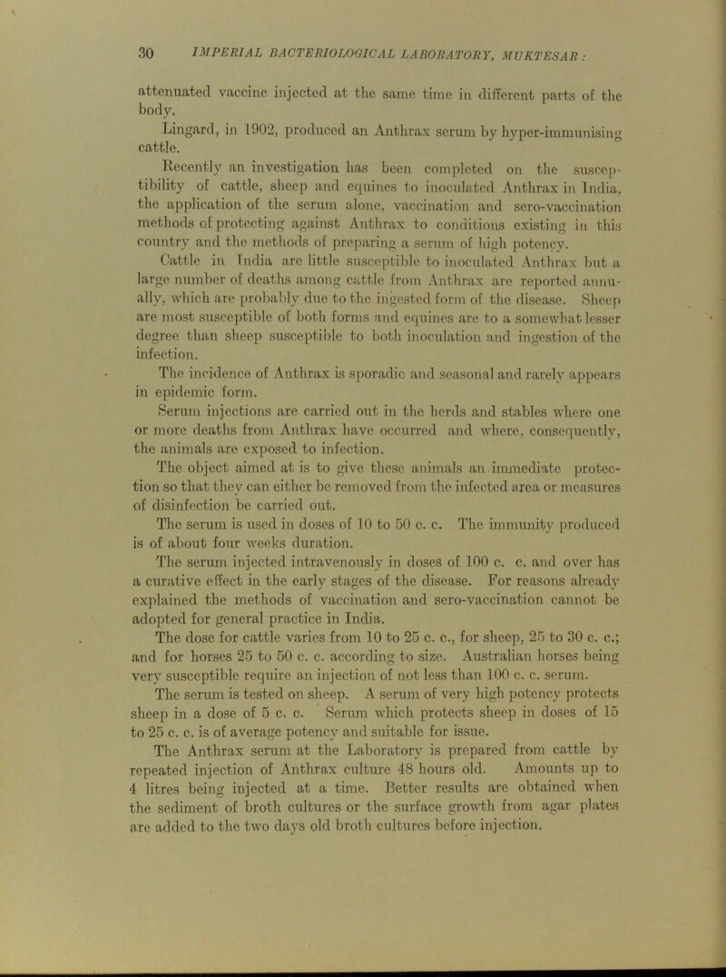 attenuated vaccine injected at the same time in different parts of the body. Lingard, in 1902, produced an Anthrax serum by hyper-immunising cattle. Recently an investigation has been completed on the suscep- tibility of cattle, sheep and equines to inoculated Anthrax in India, the application of the serum alone, vaccination and sero-vaccination methods of protecting against Anthrax to conditions existing in this country and the methods of preparing a serum of high potency. Cattle in India are little susceptible to inoculated Anthrax but a large number of deaths among cattle from Anthrax are reported annu- ally, which are probably due to the ingested form of the disease. Sheep are most susceptible of both forms and equines are to a somewhat lesser degree than sheep susceptible to both inoculation and ingestion of the infection. The incidence of Anthrax is sporadic and seasonal and rarely appears in epidemic form. Serum injections are carried out in the herds and stables where one or more deaths from Anthrax have occurred and where, consequently, the animals are exposed to infection. The object aimed at is to give these animals an immediate protec- tion so that they can either be removed from the infected area or measures of disinfection be carried out. The serum is used in doses of 10 to 50 c. c. The immunity produced is of about four weeks duration. The serum injected intravenously in doses of 100 c. c. and over has a curative effect in the early stages of the disease. For reasons already explained the methods of vaccination and sero-vaccination cannot be adopted for general practice in India. The dose for cattle varies from 10 to 25 c. c., for sheep, 25 to 30 c. c.; and for horses 25 to 50 c. c. according to size. Australian horses being very susceptible require an injection of not less than 100 c. c. serum. The serum is tested on sheep. A serum of very high potency protects sheep in a dose of 5 c. c. Serum which protects sheep in doses of 15 to 25 c. c. is of average potency and suitable for issue. The Anthrax serum at the Laboratory is prepared from cattle by repeated injection of Anthrax culture 48 hours old. Amounts up to 4 litres being injected at a time. Better results are obtained when the sediment of broth cultures or the surface growth from agar plates are added to the two days old broth cultures before injection.