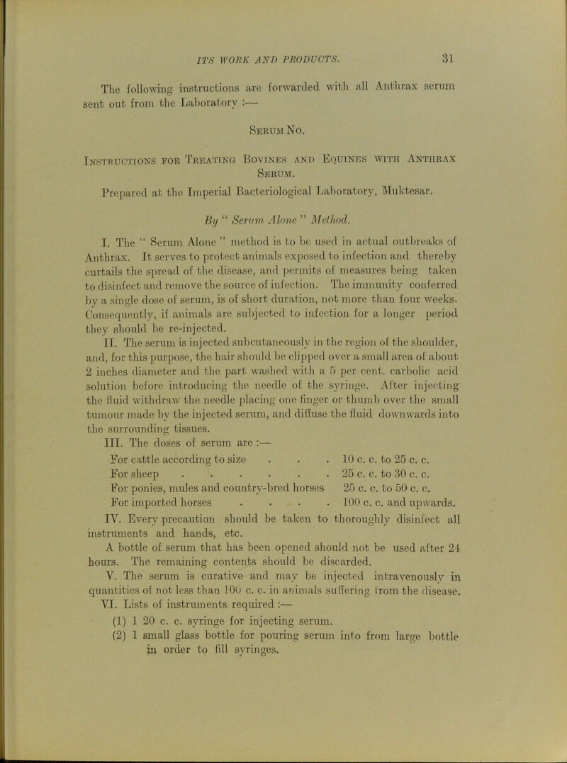 The following instructions are forwarded with all Anthrax serum sent out from the Laboratory Serum No. Instructions for Treating Bovines and Equines with Anthrax Serum. Prepared at the Imperial Bacteriological Laboratory, Muktesar. By “ Serum Alone ” Method. I. The “ Serum Alone ” method is to be used in actual outbreaks of Anthrax. It serves to protect animals exposed to infection and thereby curtails the spread of the disease, and permits of measures being taken to disinfect and remove the source of infection. The immunity conferred by a single dose of serum, is of short duration, not more than four weeks. Consequently, if animals are subjected to infection for a longer period they should be re-injected. II. The serum is injected subcutaneously in the region of the shoulder, and, for this purpose, the hair should be clipped over a small area of about 2 inches diameter and the part washed with a 5 per cent, carbolic acid solution before introducing the needle of the syringe. After injecting the fluid withdraw the needle placing one finger or thumb over the small tumour made by the injected serum, and diffuse the fluid downwards into the surrounding tissues. III. The doses of serum are :— For cattle according to size . • . 10 c. c. to 25 c. c. For sheep . . . . . • 25 c. c. to 30 c. c. For ponies, mules and country-bred horses 25 c. c. to 50 c. c. For imported horses .... 100 c. c. and upwards. IV. Every precaution should be taken to thoroughly disinfect all instruments and hands, etc. A bottle of serum that has been opened should not be used after 24 hours. The remaining contents should be discarded. V. The serum is curative and may be injected intravenously in quantities of not less than 100 c. c. in animals suffering from the disease. VI. Lists of instruments required :— (1) 1 20 c. c. syringe for injecting serum. (2) 1 small glass bottle for pouring serum into from large bottle in order to fdl syringes.