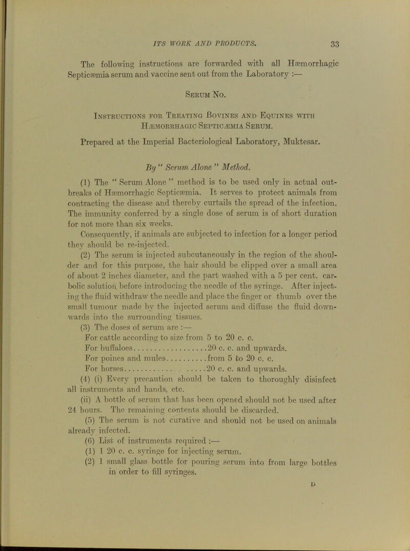 The following instructions are forwarded with all Haemorrhagic Septicaemia serum and vaccine sent out from the Laboratory :— Serum No. Instructions for Treating Bovines and Equines with Hemorrhagic Septicemia Serum. Prepared at the Imperial Bacteriological Laboratory, Muktesar. By “ Serum Alone ” Method. (1) The “ Serum Alone ” method is to be used only in actual out- breaks of Haemorrhagic Septicaemia. It serves to protect animals from contracting the disease and thereby curtails the spread of the infection. The immunity conferred by a single dose of serum is of short duration for not more than six weeks. Consequently, if animals are subjected to infection for a longer period they should be re-injected. (2) The serum is injected subcutaneously in the region of the shoul- der and for this purpose, the hair should be clipped over a small area of about 2 inches diameter, and the part washed with a 5 per cent, car- bolic solution before introducing the needle of the syringe. After inject- ing the fluid withdraw the needle and place the finger or thumb over the small tumour made bv the injected serum and diffuse the fluid down- wards into the surrounding tissues. (3) The doses of serum are :— For cattle according to size from 5 to 20 c. c. For buffaloes 20 c. c. and upwards. For poines and mules from 5 to 20 c. c. For horses 20 c. c. and upwards. (4) (i) Every precaution should be taken to thoroughly disinfect all instruments and hands, etc. (ii) A bottle of serum that has been opened should not be used after 24 hours. The remaining contents should be discarded. (5) The serum is not curative and should not be used on animals already infected. (G) List of instruments required :— (1) 1 20 c. c. syringe for injecting serum. (2) 1 small glass bottle for pouring serum into from large bottles in order to fill syringes. L)