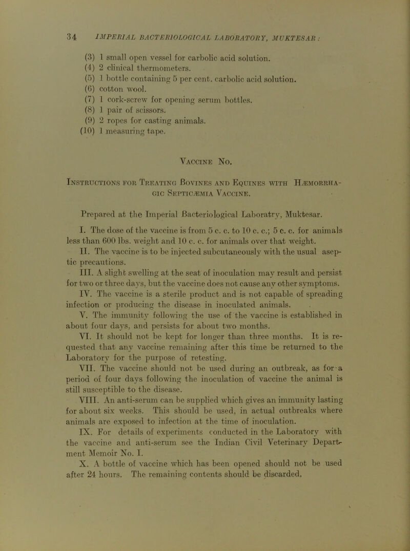 (3) 1 small open vessel for carbolic acid solution. (4) 2 clinical thermometers. (5) .1 bottle containing 5 per cent, carbolic acid solution. (G) cotton wool. (7) 1 cork-screw for opening serum bottles. (8) 1 pair of scissors. (9) 2 ropes for casting animals. (10) 1 measuring tape. Vaccine No. Instructions for Treating Bovines and Equines with Hemorrha- gic Septicemia Vaccine. Prepared at the Imperial Bacteriological Laboratry, Muktesar. I. The dose of the vaccine is from 5 c. c. to 10 c. c.; 5 c. c. for animals less than 600 lbs. weight and 10 c. c. for animals over that weight. II. The vaccine is to be injected subcutaneously with the usual asep- tic precautions. III. A slight swelling at the seat of inoculation may result and persist for two or three days, but the vaccine does not cause any other symptoms. IV. The vaccine is a sterile product and is not capable of spreading infection or producing the disease in inoculated animals. V. The immunity following the use of the vaccine is established in about four da}7S, and persists for about two months. VI. It should not be kept for longer than three months. It is re- quested that any vaccine remaining after this time be returned to the Laboratory for the purpose of retesting. VII. The vaccine should not be used during an outbreak, as for-a period of four days following the inoculation of vaccine the animal is still susceptible to the disease. VIII. An anti-serum can be supplied which gives an immunity lasting for about six weeks. This should be used, in actual outbreaks where animals are exposed to infection at the time of inoculation. IX. For details of experiments conducted in the Laboratory with the vaccine and anti-serum see the Indian Civil Veterinary Depart- ment Memoir No. I. X. A bottle of vaccine which has been opened should not be used after 24 hours. The remaining contents should be discarded.