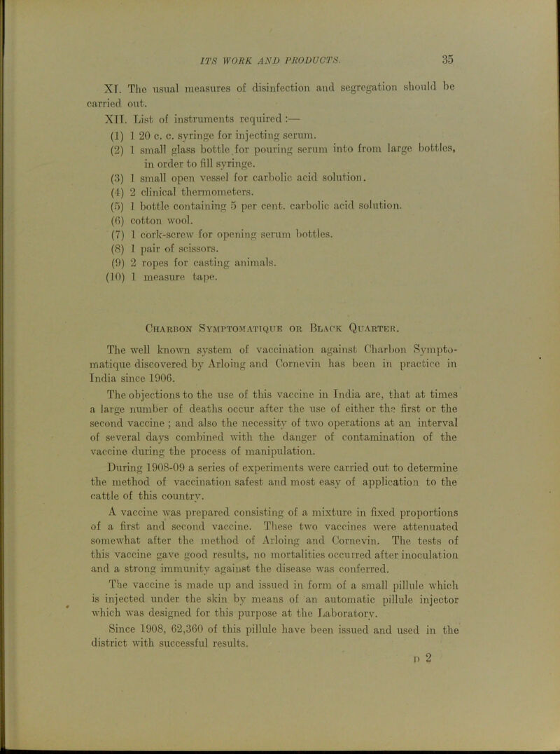 XT. The usual measures of disinfection and segregation should be carried out. XTI. List of instruments required :— (1) 1 20 c. c. syringe for injecting scrum. (2) 1 small glass bottle.for pouring serum into from large bottles, in order to fill syringe. (3) 1 small open vessel for carbolic acid solution. (4) 2 clinical thermometers. (5) 1 bottle containing 5 per cent, carbolic acid solution. (G) cotton wool. (7) 1 cork-screw for opening serum botties. (8) 1 pair of scissors. (9) 2 ropes for casting animals. (10) 1 measure tape. Charbon Symptomattque or Black Quarter. The well known system of vaccination against Charbon Sympto- matique discovered by Arloing and Cornevin has been in practice in India since 1906. The objections to the use of this vaccine in India are, that at times a large number of deaths occur after the use of either the first or the second vaccine ; and also the necessity of two operations at an interval of several days combined with the danger of contamination of the vaccine during the process of manipulation. During 1908-09 a series of experiments were carried out to determine the method of vaccination safest and most easy of application to the cattle of this country. A vaccine was prepared consisting of a mixture in fixed proportions of a first and second vaccine. These two vaccines were attenuated somewhat after the method of Arloing and Cornevin. The tests of this vaccine gave good results, no mortalities occurred after inoculation and a strong immunity against the disease was conferred. The vaccine is made up and issued in form of a small pillule which is injected under the skin by means of an automatic pillule injector which was designed for this purpose at the Laboratorv. Since 1908, 62,360 of this pillule have been issued and used in the district with successful results. n 2