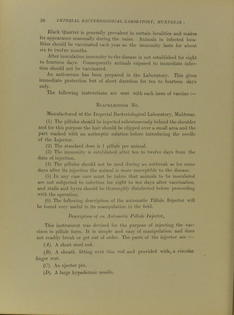 Black Quarter is generally prevalent in certain localities and makes its appearance seasonally during the rains. Animals in infected loca- lities should be vaccinated each year as the immunity lasts for about six to twelve months. After inoculation immunity to the disease is not established for eight to fourteen days. Consequently animals exposed to immediate infec- tion should not be vaccinated. An anti-serum has been prepared in the Laboratory. This gives immediate protection but of short duration for ten to fourteen days only. The following instructions are sent with each issue of vaccine :— Blacklegoids No. Manufactured at the Imperial Bacteriological Laboratory, Muktesar. (1) The pillules should be injected subcutaneously behind the shoulder and for this purpose the hair should be clipped over a small area and the part washed with an antiseptic solution before introducing the needle of the Injector. (2) The standard dose is 1 pillule per animal. (3) The immunity is established after ten to twelve days from the date of injection. (4) The pillules should not be used during an outbreak as for some days after its injection the animal is more susceptible to the disease. (5) In any case care must be taken that animals to be inoculated are not subjected to infection for eight to ten days after vaccination, and stalls and byres should be thoroughly disinfected before proceeding with the operation. (6) The following description of the automatic Pillule Injector will be found very useful in its manipulation in the field. Description of an Automatic Pillule Injector. This instrument was devised for the purpose of injecting the vac- cines in pillule form. It is simple and easy of manipulation and does not readily break or get out of order. The parts of the injector are :— (A). A short steel rod. (/?). A sheath fitting over this rod and provided with* a circular finger rest. (C) . An ejector pin. (D) . A large hypodermic needle.