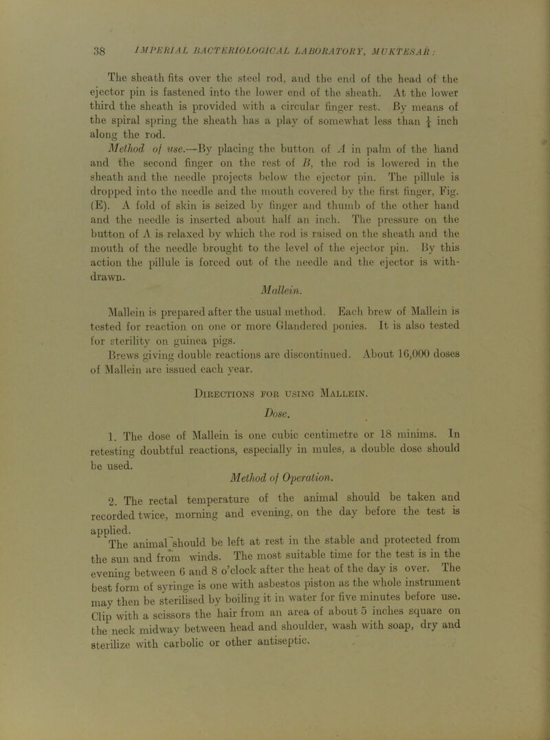 The sheath fits over the steel rod, and the end of the head of the ejector pin is fastened into the lower end of the sheath. At the lower third the sheath is provided with a circular finger rest. By means of the spiral spring the sheath has a play of somewhat less than ^ inch along the rod. Method of use.—By placing the button of A in palm of the hand and the second finger on the rest of B, the rod is lowered in the sheath and the needle projects below the ejector pin. The pillule is dropped into the needle and the mouth covered by the first finger, Fig. (E). A fold of skin is seized by linger and thumb of the other hand and the needle is inserted about half an inch. The pressure on the button of A is relaxed by which the rod is raised on the sheath and the mouth of the needle brought to the level of the ejector pin. By this action the pillule is forced out of the needle and the ejector is with- drawn. Mallein. Mallein is prepared after the usual method. Eacli brew of Mallein is tested for reaction on one or more Glandered ponies. It is also tested for sterility on guinea pigs. Brews giving double reactions are discontinued. About 16,000 doses of Mallein are issued each year. Directions for using Mallein. Dose. 1. The dose of Mallein is one cubic centimetre or 18 minims. In retesting doubtful reactions, especially in mules, a double dose should be used. Method of Operation. 2. The rectal temperature of the animal should be taken and recorded twice, morning and evening, on the day before the test is applied. The animal should be left at rest in the stable and protected from the sun and from winds. The most suitable time for the test is in the evening between 6 and 8 o’clock after the heat of the day is over. The best form of syringe is one with asbestos piston as the whole instrument may then be sterilised by boiling it in water for five minutes before use. Clip with a scissors the hair from an area of about 5 inches square on the neck midway between head and shoulder, wash with soap, dry and sterilize with carbolic or other antiseptic.