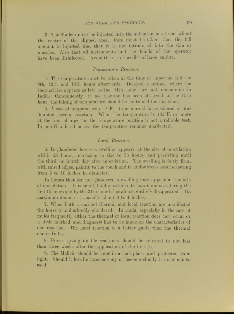 3. The Mallein must be injected into the subcutaneous tissue about the centre of the clipped area. Care must be taken that the full amount is injected and that it is not introduced into the skin or muscles. Also that all instruments and the hands of the operator have been disinfected. Avoid the use of needles of large calibre. Tem'perature Reaction. 4. The temperature must be taken at the time of injection and the 9th, 12th and 15th hours afterwards. Delayed reactions, where the thermal rise appears as late as the 24th hour, are not uncommon in India. Consequently, if no reaction has been observed at the 15th hour, the taking of temperature should be continued for this time. 5. A rise of temperature of 2°F. from normal is considered an un- doubted thermal reaction. When the temperature is 102°F. or more at the time of injection the temperature reaction is not a reliable test. In non-Glandered horses the temperature remains unaffected. Local Reaction. 6. In glandered horses a swelling appears at the site of inoculation within 24 hours, increasing in size to 30 hours, and persisting until the third or fourth day after inoculation. The swelling is fairly firm, with raised edges, painful to the touch and in undoubted cases measuring from 5 to 10 inches in diameter. In horses that are not glandered a swelling may appear at the site of inoculation. It is small, flabby, attains its maximum size during the first 15 hours and by the 24th hour it has almost entirely disappeared. Its maximum diameter is usually about 3 to 4 inches. 7. When both a marked thermal and local reaction are manifested the horse is undoubtedly glandered. In India, especially in the case of mules frequently either the thermal or local reaction does not occur or is little marked, and diagnosis has to be made on the characteristics of one reaction. The local reaction is a better guide than the thermal one in India. 8. Horses giving double reactions should be retested in not less than three weeks after the application of the first test. 9. The Mallein should be kept in a cool place and protected from light. Should it lose its transparency or become cloudy it must not be used.