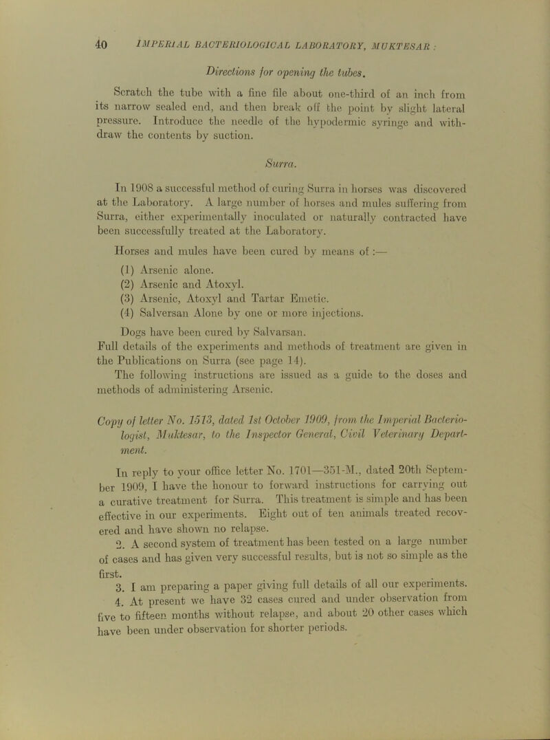 Directions for opening the tubes. Scratch the tube with a fine file about one-third of an inch from its narrow sealed end, and then break off the point by slight lateral pressure. Introduce the needle of the hypodermic syringe and with- draw the contents by suction. Surra. In 1908 a successful method of curing Surra in horses was discovered at the Laboratory. A large number of horses and mules suffering from Surra, either experimentally inoculated or naturally contracted have been successfully treated at the Laboratory. Horses and mules have been cured by means of:— (1) Arsenic alone. (2) Arsenic and Atoxvl. (3) Arsenic, Atoxyl and Tartar Emetic. (4) Salversan Alone by one or more injections. Dogs have been cured by Salvarsan. Full details of the experiments and methods of treatment are given in the Publications on Surra (see page 14). The following instructions are issued as a guide to the doses and methods of administering Arsenic. Copy of letter No. 1513, dated 1st October 1909, from the Imperial Bacterio- logist, Muktesar, to the Inspector General, Civil Veterinary Depart- ment. In reply to your office letter No. 1701—351-M., dated 20th Septem- ber 1909, I have the honour to forward instructions for carrying out a curative treatment for Surra. This treatment is simple and has been effective in our experiments. Eight out of ten animals treated recov- ered and have shown no relapse. 2. A second system of treatment has been tested on a large number of cases and has given very successful results, but is not so simple as the first. 3. I am preparing a paper giving full details of all our experiments. 4. At present we have 32 cases cured and under observation from five to fifteen months without relapse, and about 20 other cases which have been under observation for shorter periods.
